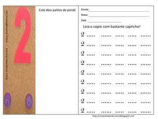 Cole dois palitos de picolé
Autora: Simone Helen Drumond – simone_drumond@hotmail.com




                                                            Autora: Simone Helen Drumond – simone_drumond@hotmail.com
                                                                                                                                                       Leia e copie com bastante capricho!

                                                                                                                                                      2 .....      ......       .....      .....    ......
                                                                                                                                                      2 .....      ......       .....      .....    ......
                                                                                                                                                      2 .....      ......       .....      .....    ......
                                                                                                                                                      2 .....      ......       .....      .....    ......
                                                                                                                                                      2 .....      ......       .....      .....    ......
                                                                                                                                                      2 .....      ......       .....      .....    ......
                                                                                                                                                      2 .....      ......       .....      .....    ......
                                                                                                                                                      2 .....      ......       .....      .....    ......
                                                                                                                                                      2 .....      ......       .....      .....    ......
                                                                                                                                                            http://simonehelendrumondblogspot.com
 