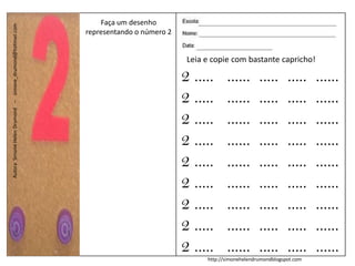 Faça um desenho
Autora: Simone Helen Drumond – simone_drumond@hotmail.com


                                                            representando o número 2


                                                                                        Leia e copie com bastante capricho!

                                                                                       2 .....      ......       .....      .....    ......
                                                                                       2 .....      ......       .....      .....    ......
                                                                                       2 .....      ......       .....      .....    ......
                                                                                       2 .....      ......       .....      .....    ......
                                                                                       2 .....      ......       .....      .....    ......
                                                                                       2 .....      ......       .....      .....    ......
                                                                                       2 .....      ......       .....      .....    ......
                                                                                       2 .....      ......       .....      .....    ......
                                                                                       2 .....      ......       .....      .....    ......
                                                                                             http://simonehelendrumondblogspot.com
 