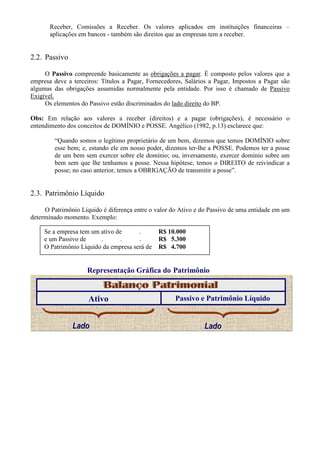 Receber, Comissões a Receber. Os valores aplicados em instituições financeiras –
       aplicações em bancos - também são direitos que as empresas tem a receber.


2.2. Passivo

     O Passivo compreende basicamente as obrigações a pagar. É composto pelos valores que a
empresa deve a terceiros: Títulos a Pagar, Fornecedores, Salários a Pagar, Impostos a Pagar são
algumas das obrigações assumidas normalmente pela entidade. Por isso é chamado de Passivo
Exigível.
     Os elementos do Passivo estão discriminados do lado direito do BP.

Obs: Em relação aos valores a receber (direitos) e a pagar (obrigações), é necessário o
entendimento dos conceitos de DOMÍNIO e POSSE. Angélico (1982, p.13) esclarece que:

        “Quando somos o legítimo proprietário de um bem, dizemos que temos DOMÍNIO sobre
        esse bem; e, estando ele em nosso poder, dizemos ter-lhe a POSSE. Podemos ter a posse
        de um bem sem exercer sobre ele domínio; ou, inversamente, exercer domínio sobre um
        bem sem que lhe tenhamos a posse. Nessa hipótese, temos o DIREITO de reivindicar a
        posse; no caso anterior, temos a OBRIGAÇÃO de transmitir a posse”.


2.3. Patrimônio Líquido

     O Patrimônio Líquido é diferença entre o valor do Ativo e do Passivo de uma entidade em um
determinado momento. Exemplo:

     Se a empresa tem um ativo de      .       R$ 10.000
     e um Passivo de     .       .     .       R$ 5.300
     O Patrimônio Líquido da empresa será de   R$ 4.700


                    Representação Gráfica do Patrimônio


                     Ativo                           Passivo e Patrimônio Líquido


               Lado                                            Lado
 