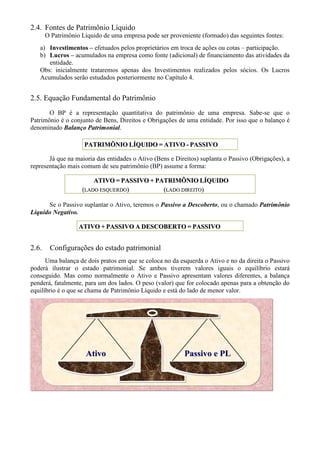 2.4. Fontes de Patrimônio Líquido
       O Patrimônio Líquido de uma empresa pode ser proveniente (formado) das seguintes fontes:
   a) Investimentos – efetuados pelos proprietários em troca de ações ou cotas – participação.
   b) Lucros – acumulados na empresa como fonte (adicional) de financiamento das atividades da
      entidade.
   Obs: inicialmente trataremos apenas dos Investimentos realizados pelos sócios. Os Lucros
   Acumulados serão estudados posteriormente no Capítulo 4.


2.5. Equação Fundamental do Patrimônio
       O BP é a representação quantitativa do patrimônio de uma empresa. Sabe-se que o
Patrimônio é o conjunto de Bens, Direitos e Obrigações de uma entidade. Por isso que o balanço é
denominado Balanço Patrimonial.

                     PATRIMÔNIO LÍQUIDO = ATIVO - PASSIVO

       Já que na maioria das entidades o Ativo (Bens e Direitos) suplanta o Passivo (Obrigações), a
representação mais comum de seu patrimônio (BP) assume a forma:

                        ATIVO = PASSIVO + PATRIMÔNIO LÍQUIDO
                    (LADO ESQUERDO)         (LADO DIREITO)

      Se o Passivo suplantar o Ativo, teremos o Passivo a Descoberto, ou o chamado Patrimônio
Líquido Negativo.

                   ATIVO + PASSIVO A DESCOBERTO = PASSIVO


2.6.    Configurações do estado patrimonial
      Uma balança de dois pratos em que se coloca no da esquerda o Ativo e no da direita o Passivo
poderá ilustrar o estado patrimonial. Se ambos tiverem valores iguais o equilíbrio estará
conseguido. Mas como normalmente o Ativo e Passivo apresentam valores diferentes, a balança
penderá, fatalmente, para um dos lados. O peso (valor) que for colocado apenas para a obtenção do
equilíbrio é o que se chama de Patrimônio Líquido e está do lado de menor valor.




                      Ativo                               Passivo e PL
 