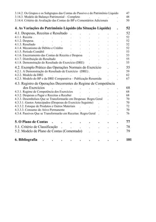 3.14.2. Os Grupos e os Subgrupos das Contas do Passivo e do Patrimônio Líquido   47
3.14.3. Modelo de Balanço Patrimonial – Completo        .       .      .     .   48
3.14.4. Critério de Avaliação das Contas do BP e Comentários Adicionais      .   50

4. As Variações do Patrimônio Líquido (da Situação Líquida)                 .    52
4.1. Despesas, Receitas e Resultado .   .     .     .    .                  .    52
4.1.1. Receita .       .      .    .       .     .     .      .      .      .    52
4.1.2. Despesa .       .      .    .       .     .     .      .      .      .    52
4.1.3. Resultado       .      .    .       .     .     .      .      .      .    52
4.1.4. Mecanismo de Débito e Crédito       .     .     .      .      .      .    52
4.1.5. Período Contábil       .    .       .     .     .      .      .      .    53
4.1.6. Encerramento das Contas de Receita e Despesa    .      .      .      .    53
4.1.7. Distribuição do Resultado   .       .     .     .      .      .      .    55
4.1.8. Demonstração do Resultado do Exercício (DRE)    .      .      .      .    55
4.2. Exemplo Prático das Operações Normais do Exercício              .      .    55
4.2.1. A Demonstração do Resultado de Exercício (DRE) .     .        .      .    59
4.2.2. Modelo da DRE       .      .      .      .     .     .        .      .    62
4.2.3. Modelo do BP e da DRE Comparativa – Publicação Resumida       .      .    67
4.3. Registro de Operações Decorrentes do Regime de Competência
      dos Exercícios    .     .     .     .    .     .    .     .                68
4.3.1. Regime de Competência dos Exercícios       .     .     .      .      .    68
4.3.2. Despesas a Pagar e Receitas a Receber      .     .     .      .      .    68
4.3.3. Desembolsos Que se Transformarão em Despesas: Regra Geral     .      .    70
4.3.3.1. Gastos Antecipados (Despesas do Exercício Seguinte)  .      .      .    70
4.3.3.2. Estoque de Produtos e Outros Materiais .       .     .      .      .    72
4.3.3.3. Consumo do Ativo Permanente       .      .     .     .      .      .    70
4.3.4. Passivos Que se Transformarão em Receitas: Regra Geral .      .      .    76

5. O Plano de Contas .         .   .    .              .      .      .      .    77
5.1. Critério de Classificação .   .    .              .      .      .      .    78
5.2. Modelo de Plano de Contas (Comentado)             .      .      .      .    79

6. Bibliografia     .      .      .      .      .      .      .      .      .    101
 