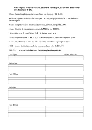 1- Uma empresa comercial realizou, em ordem cronológica, as seguintes transações no
      mês de Janeiro de 20x1.

02/jan – Integralização do capital pelos sócios, em dinheiro – R$ 12.000.

04/jan – compra de um imóvel da Cia A, por R$5.000, com pagamento de R$2.500 à vista e o
restante a prazo.

05/jan – compra à vista de instalações (divisórias, cortinas, etc) por R$2.000.

15/jan – Compra de equipamentos a prazo, de M&Cia. por R$4.000.

18/jan – Obtenção de empréstimos de R$10.000, do banco Alfa.

23/jan – Pagamento de R$1.000, a M&Cia, referente parte da dívida da compra em 15/01.

26/jan – Investimento de mais R$5.000 - referente aumento de capital pelos sócios.

30/01 – compra à vista de mercadorias para revenda, no valor de R$8.500.

PEDE-SE: Levantar um balanço da Empresa após cada operação:

a)dia 2/jan                                                                 Valores em R$mil



b)dia 4/jan




c)dia 05/jan




d)dia 15/01




e)dia 18/jan
 