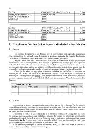 e)____________________________________________________________________________

CAIXA                             10.000 CONTAS A PAGAR – Cia A             3.000
ESTOQUE DE MATERIAIS              12.000 CAPITAL                           26.000
MÓVEIS E UTENSÍLIOS                 6.000
VEÍCULOS                            1.000
                                   29.000                                  29.000
f)____________________________________________________________________________

CAIXA                                     5.000 CONTAS A PAGAR – Cia A                      3.000
ESTOQUE DE MATERIAIS                     12.000 CONTAS A PAGAR – Cia B                      5.000
MÓVEIS E UTENSÍLIOS                       6.000 CAPITAL                                    26.000
VEÍCULOS                                  1.000
EQUIPAMENTOS                             10.000
                                         34.000                                            29.000

3.   Procedimentos Contábeis Básicos Segundo o Método das Partidas Dobradas

3.1. Contas
        No Capítulo 2 preparava-se um balanço após a ocorrência de cada operação na empresa.
Essa metodologia foi utilizada para demonstrar a contínua igualdade da Equação Patrimonial
(A=P+PL) e explicar os efeitos dos eventos sobre os elementos do patrimônio.
        Na prática isso não corre, pois o volume de operações: de compras, vendas, pagamentos,
recebimentos, etc., é muito grande e fica inviável se preparar um balanço após cada operação
realizada. Por outro lado, os usuários interessados nos balanços, como administradores, sócios,
governo, etc., necessitam apenas de balanços periódicos (mensais, trimestrais ou anuais) que são
preparados com base nos dados fornecidos pelos registros das operações – escrituração contábil.
        Como já foi visto, as operações provocam variações no patrimônio – aumentos ou
diminuições no Ativo, no Passivo no Patrimônio Líquido. Essas variações – aumentos e
diminuições – são registradas em contas. Cada elemento patrimonial: caixa, mercadorias, veículos,
contas a pagar, capital, etc., é controlado individualmente em uma conta. Vide abaixo um modelo
de conta:

     TÍTULO DA CONTA:                                                      Código:
     DATA               OPERAÇÕES                   DÉBITO       CRÉDITO        SALDO      D/C




3.2. Razão
     Antigamente as contas eram registradas nas páginas de um livro chamado Razão, também
conhecido como contas correntes. Há algum tempo atrás, nos anos 70 e até o final dos anos 80 a
maioria das empresas e escritórios de contabilidade passou a adotar o Razão – registro das contas –
em forma de folhas ou fichas soltas.
     Atualmente as variações das contas estão na memória do computador. Os registros são feitos
por meio de softwares contábeis que controlam a situação das contas. No entanto, em seu conjunto,
mantidas em forma de livro, de arquivo de fichas ou arquivo eletrônico, continuam com a mesma
denominação, Razão. O importante é que se mantenha o histórico da movimentação de cada conta
que compõem o patrimônio da empresa (Ativo, Passivo ou PL).
     É um livro obrigatório por lei e cada elemento do Ativo, do Passivo ou do PL, é controlado
numa conta em separado e com denominação própria.
 