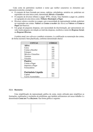 Cada conta do patrimônio receberá o nome que melhor caracterize os elementos que
representa (controla), exemplos:
    • O conjunto de bens formado por mesas, cadeiras, calculadoras, armários etc. poderiam ser
       registrados em uma única conta, denominada Móveis e Utensílios.
    • O conjunto de diversos tributos a pagar: IPTU, Alvará, Taxa Sanitária a pagar etc, poderia
       ser agrupada em uma única conta: Tributos Municipais a Pagar.
    • Diversos valores a receber ou a pagar, sem a necessidade de representação isolada, poderiam
       ser registrados nas contas: Valores ou Contas a receber (do Ativo) ou Valores ou Contas a
       Pagar (do Passivo).
    • Um grupo de pequenas despesas, sem necessidade de discriminação, por apresentarem um
       valor muito pequeno em relação ao total das despesas, receberia o nome de Despesas Gerais
       ou Despesas Diversas.

       A prática atual, nos softwares contábeis existentes, é a codificação ou numeração das contas,
   de forma racional e bem planificada, conforme demonstrado abaixo:

                           CONTAS                    CÓDIGO
                   Ativo
                   Caixa                                101
                   Contas a Receber                     102
                   Estoques                             105
                   Móveis e Utensílios                  121
                   Terrenos                             125
                   Veículos                             131
                   Passivo
                   Contas a Pagar                       201
                   Impostos a Pagar                     221
                   Fornecedores                         231

                   Patrimônio Líquido
                   Capital                              501
                   Lucros Acumulados                    521




3.2.1. Razonetes

        Uma simplificação da representação gráfica da conta, muito utilizada para simplificar as
ilustrações, explicações e resoluções de problemas, que também utilizaremos em nosso trabalho é a
denominada Conta em T ou Razonete. Sua forma gráfica é seguinte:
 