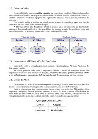 3.3. Débito e Crédito
      Em contabilidade, os termos débito e crédito são convenções contábeis. Não significam algo
favorável ou desfavorável. Os leigos em contabilidade costumam associar esses termos – débito e
crédito – a valores a receber ou a pagar e até a significados de coisas boas e ruins no patrimônio da
empresa.
      Em verdade, débito e crédito são simplesmente convenções contábeis, com uma função
específica em cada conta, como veremos a seguir.
      A diferença entre o total de débitos e o total de créditos feitos em uma conta, em determinado
período, é denominada saldo. Se o valor dos débitos for superior ao valor dos créditos, a conta terá
um saldo devedor. Se acontecer o contrário, a conta terá um saldo credor.

               Titulo da Conta                                     Titulo da Conta
        Débito                Crédito                        Débito               Crédito


         Lado                     Lado                       Lado                     Lado
       esquerdo                  direito                   esquerdo                  direito




3.4. Lançamentos a Débito e a Crédito das Contas
      Como já foi visto, as operações provocam aumentos e diminuições do Ativo, do Passivo de do
Patrimônio Líquido.
      As contas possuem dois lados – esquerdo e direito -, assim, os aumentos podem ser
registrados de um lado e as diminuições de outro. A natureza da conta é que irá determinar o lado
a ser utilizado para os aumentos e o lado para as diminuições, como pode ser visto a seguir.

3.5. Contas do Ativo
      Os elementos do Ativo ficam do lado esquerdo do Balanço. Por isso, todas as contas do Ativo
(Bens e Direitos) sempre devem apresentar saldos devedores, isto é, no lado esquerdo.
      Deve-se observar que uma empresa possui ou não possui bens e direitos. Não existem bens
negativos e tampouco direitos negativos; portanto as contas do Ativo possuem saldo devedor ou
nulo. Para que uma conta do Ativo (Bens e Direitos) tenha saldo devedor, é necessário que as
variações (aumentos e diminuições) nela ocorridas sejam registrados da seguinte forma:

                                   Qualquer Conta do Ativo
                                   Débito              Crédito
                                    $                     $
                                 Aumentos            Diminuições
 