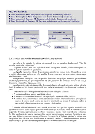REGRAS GERAIS:
  Todo aumento de Ativo (lança-se no lado esquerdo do razonete): debita-se.
  Toda diminuição de Ativo (lança-se no lado direito do razonete): credita-se.
  Todo aumento de Passivo e PL (lança-se no lado direito do razonete): credita-se.
  Toda diminuição de Passivo e PL (lança-se no lado esquerdo do razonete): debita-se.




                 ATIVO                                    PASSIVO e PL
            +                 (-)                      (-)               +
   +                                                                                  +
   +     Aumenta           Diminui                  Diminui           Aumenta         +
   +                                                                                  +
   +                                                                                  +
   +                                                                                  +
   +           DÉBITO                                        CRÉDITO                  +




3.8. Método das Partidas Dobradas (Double-Entry System)
       A essência do método, de prática internacional, tem um princípio fundamental: "Não há
devedor sem credor e vice-versa”.
        Equivale a dizer: para cada registro ou soma de registros a débito, haverá um registro ou
soma de registros a crédito, de igual valor.
       A digrafia é princípio básico de escrituração contábil no mundo todo. Baseando-se nesse
princípio, não se pode registrar um valor a débito de uma conta, sem que se registre o mesmo valor
a crédito de outra conta.
       Pelo princípio da digrafia – ou das partidas dobradas - em qualquer momento que se elabore
um balanço patrimonial, há que se igualarem, em total, os saldos das contas do ativo, de um lado, e
do passivo e patrimônio líquido, de outro.
       A aplicação do princípio das partidas dobradas indicará, pelo confronto entre saldos, inicial e
final, de cada conta do sistema patrimonial, uma variação aumentativa ou diminutiva, conforme o
caso.
        Decorrentes desse princípio fundamental destacam-se alguns axiomas:
    • A soma dos débitos é sempre igual dos créditos;
    • A soma de todos os saldos devedores é sempre igual a soma dos saldos credores;
    • A soma do ativo, constituído de contas de natureza devedora e representativa de aplicações de
        recursos é sempre igual à soma do passivo, constituído de contas de natureza credora e
        representativa da origem de recursos, próprios e de terceiros.

    O método, utilizado há mais de cinco séculos, nada mais é do que uma equação matemática de
igualdade associada a uma lógica - para todo recurso tem que existir uma fonte. A contabilidade usa
as partidas dobradas, representadas por débitos e créditos de mesmo valor, para indicar a conta onde
foi feita a aplicação do recurso e para creditar a conta que representou a origem. Concluiu-se que,
para todo débito, teremos um ou mais créditos ou vice-versa. Se o "Balanço não bate" é porque uma
das partidas não foi feita, está defeituosa ou a soma não confere. O modelo contábil de partidas
dobradas impõe que deva existir sempre uma precisão matemática nas suas informações.
 