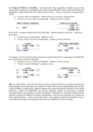 5. Compra de Móveis e Utensílios – No mesmo dia, foram adquiridos, também a prazo, duas
mesas, quatro cadeira e um computador, pelo valor total de R$5.000. Todos os elementos podem ser
agrupados e representados por uma única conta do Ativo – Móveis, Utensílios e Equipamentos.
Assim:
       • Um novo Ativo foi adquirido – debita-se Móveis, utensílios e Equipamentos.
       • O Passivo Contas a Pagar foi aumentado – credita-se Contas a Pagar

          MÓV. UTENS. E EQUIPS.                                    CONTAS A PAGAR
                                                                                6.200 (4)
          (5)    5.000                                                          5.000 (5)
                                                                               12.800=Saldo
6. Em 30.07, a empresa recebeu do Sr. Silva R$2.200 – referente parte de sua dívida -. Após esse
fato, temos:
        • O Ativo Caixa foi aumentado – debita-se Caixa.
        • O Ativo Títulos a Receber foi diminuido – credita-se Títulos à Receber.

                    CAIXA                                         TÍTULOS A RECEBER
          (1)    17.000 6.200        (2)                        (3)   3.100
          (6)     2.200                                                     2.200 (6)
          Saldo= 13.000                                         Saldo= 900


7. Foi pago, em 31.07, parte da dívida referente à compra do dia 28.07, o valor pago foi de R$7.000.
Esse fato provocou uma nova alteração:
        • O Passivo Contas a Pagar foi diminuído – debita-se Contas a Pagar.
        • O Ativo Caixa foi diminuído – credita-se Caixa.

                   CAIXA                                            CONTAS A PAGAR
          (1)   17.000 6.200         (2)                                    7.800  (4)
          (6)    2.200                                                      5.000  (5)
                       7.000         (7)                        (7)   7.000
          Saldo= 6.000                                          Saldo= 900


Obs. As contas Títulos a Receber (do Ativo) e Contas a Pagar (do Passivo) e outras do mesmo tipo
podem abrigar diversos devedores ou credores. Os saldos dessas contas representação, dessa forma,
o total de débitos e créditos que a empresa mantêm com outros patrimônios (terceiros). Essas contas
(coletivas) podem ser desdobradas em diversas subcontas, quando for necessário o controle
individualizado de cada devedor ou credor da empresa. Atualmente, os softwares contábeis podem
controlar centenas de milhares de clientes, fornecedores e até dos itens existentes nos estoques de
forma individualizada – como no caso dos bancos e das empresas comerciais atacadistas com os
seus milhares de clientes e dos hipermercados com seus milhares de itens em estoque.
 