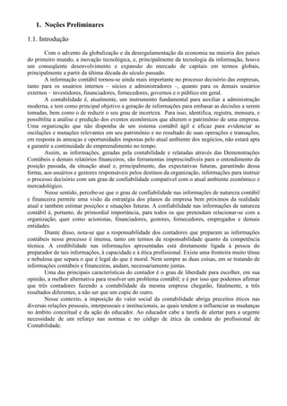 1. Noções Preliminares

1.1. Introdução
        Com o advento da globalização e da desregulamentação da economia na maioria dos países
do primeiro mundo, a inovação tecnológica, e, principalmente da tecnologia da informação, houve
um conseqüente desenvolvimento e expansão do mercado de capitais em termos globais,
principalmente a partir da última década do século passado.
        A informação contábil tornou-se ainda mais importante no processo decisório das empresas,
tanto para os usuários internos – sócios e administradores –, quanto para os demais usuários
externos – investidores, financiadores, fornecedores, governos e o público em geral.
        A contabilidade é, atualmente, um instrumento fundamental para auxiliar a administração
moderna, e tem como principal objetivo a geração de informações para embasar as decisões a serem
tomadas, bem como o de reduzir o seu grau de incerteza. Para isso, identifica, registra, mensura, e
possibilita a análise e predição dos eventos econômicos que alterem o patrimônio de uma empresa.
Uma organização que não disponha de um sistema contábil ágil e eficaz para evidenciar as
oscilações e mutações relevantes em seu patrimônio e no resultado de suas operações e transações,
em resposta às ameaças e oportunidades impostas pelo atual ambiente dos negócios, não estará apta
a garantir a continuidade do empreendimento no tempo.
        Assim, as informações, geradas pela contabilidade e relatadas através das Demonstrações
Contábeis e demais relatórios financeiros, são ferramentas imprescindíveis para o entendimento da
posição passada, da situação atual e, principalmente, das expectativas futuras, garantindo dessa
forma, aos usuários e gestores responsáveis pelos destinos da organização, informações para instruir
o processo decisório com um grau de confiabilidade compatível com o atual ambiente econômico e
mercadológico.
        Nesse sentido, percebe-se que o grau de confiabilidade nas informações de natureza contábil
e financeira permite uma visão da estratégia dos planos da empresa bem próximos da realidade
atual e também estimar posições e situações futuras. A confiabilidade nas informações de natureza
contábil é, portanto, de primordial importância, para todos os que pretendam relacionar-se com a
organização, quer como acionistas, financiadores, gestores, fornecedores, empregados e demais
entidades.
        Diante disso, nota-se que a responsabilidade dos contadores que preparam as informações
contábeis nesse processo é imensa, tanto em termos da responsabilidade quanto da competência
técnica. A credibilidade nas informações apresentadas está diretamente ligada à pessoa do
preparador de tais informações, à capacidade e à ética profissional. Existe uma fronteira muito tênue
e nebulosa que separa o que é legal do que é moral. Nem sempre as duas coisas, em se tratando de
informações contábeis e financeiras, andam, necessariamente juntas.
        Uma das principais características do contador é o grau de liberdade para escolher, em sua
opinião, a melhor alternativa para resolver um problema contábil; e é por isso que podemos afirmar
que três contadores fazendo a contabilidade da mesma empresa chegarão, fatalmente, a três
resultados diferentes, a não ser que um copie do outro.
        Nesse contexto, a imposição do valor social da contabilidade abriga preceitos éticos nas
diversas relações pessoais, interpessoais e institucionais, as quais tendem a influenciar as mudanças
no âmbito conceitual e da ação do educador. Ao educador cabe a tarefa de alertar para a urgente
necessidade de um reforço nas normas e no código de ética da conduta do profissional de
Contabilidade.
 