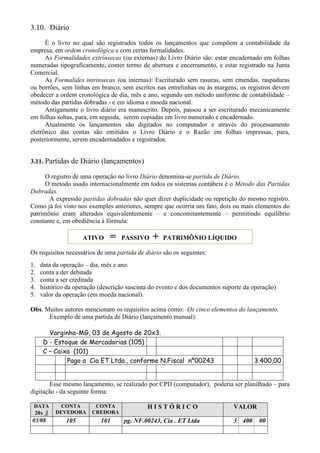 3.10. Diário
      É o livro no qual são registrados todos os lançamentos que compôem a contabilidade da
empresa, em ordem cronológica e com certas formalidades.
      As Formalidades extrínsecas (ou externas) do Livro Diário são: estar encadernado em folhas
numeradas tipograficamente, conter termo de abertura e encerramento, e estar registrado na Junta
Comercial.
      As Formalides intrínsecas (ou internas): Escriturado sem rasuras, sem emendas, raspaduras
ou borrões, sem linhas em branco, sem escritos nas entrelinhas ou às margens; os registros devem
obedecer a ordem cronológica de dia, mês e ano, segundo um método uniforme de contabilidade –
método das partidas dobradas - e em idioma e moeda nacional.
      Antigamente o livro diário era manuscrito. Depois, passou a ser escriturado mecanicamente
em folhas soltas, para, em seguida, serem copiadas em livro numerado e encadernado.
      Atualmente os lançamentos são digitados no computador e através do processamento
eletrônico das contas são emitidos o Livro Diário e o Razão em folhas impressas, para,
posteriormente, serem encadernadados e registrados.


3.11. Partidas de Diário (lançamentos)

      O registro de uma operação no livro Diário denomina-se partida de Diário.
      O metodo usado internacionalmente em todos os sistemas contábeis é o Método das Partidas
Dobradas.
       A expressão partidas dobradas não quer dizer duplicidade ou repetição do mesmo registro.
Como já foi visto nos exemples anteriores, sempre que ocorria um fato, dois ou mais elementos do
patrimônio eram alterados equivalentemente – e concomitantemente – permitindo equilíbrio
constante e, em obediência à fórmula:

                     ATIVO     =   PASSIVO     +   PATRIMÔNIO LÍQUIDO

Os requisitos necessários de uma partida de diário são os seguintes:
1.   data da operação – dia, mês e ano.
2.   conta a der debitada
3.   conta a ser creditada
4.   histórico da operação (descrição suscinta do evento e dos documentos suporte da operação)
5.   valor da operação (em moeda nacional).

Obs. Muitos autores mencionam os requisitos acima como: Os cinco elementos do lançamento.
      Exemplo de uma partida de Diário (lançamento manual):

        Varginha-MG, 03 de Agosto de 20x3.
      D - Estoque de Mercadorias (105)
      C – Caixa (101)
              Pago a Cia ET Ltda., conforme N.Fiscal nº00243                         3.400,00


        Esse mesmo lançamento, se realizado por CPD (computador), poderia ser planilhado – para
digitação - da seguinte forma:

 DATA       CONTA        CONTA               HISTÓRICO                        VALOR
 20x 3    DEVEDORA      CREDORA
03/08         105          101      pg. NF.00243, Cia . ET Ltda              3 400     00
 