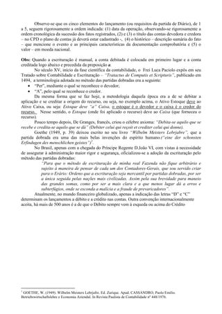 Observe-se que os cinco elementos do lançamento (ou requisitos da partida de Diário), de 1
a 5, seguem rigorosamente a ordem indicada: (1) data da operação, observando-se rigorosamente a
ordem cronológica da sucessão dos fatos registrados, (2) e (3) o título das contas devedora e credora
– no CPD o plano de contas já deverá estar cadastrado -, (4) o histórico – descrição sumária do fato
– que mencione o evento e as principais características da documentação comprobatória e (5) o
valor – em moeda nacional.

Obs: Quando a escrituração é manual, a conta debitada é colocada em primeiro lugar e a conta
creditada logo abaixo e precedida da preposição a.
        No século XV, início da fase científica da contabilidade, o Frei Luca Paciolo expôs em seu
Tratado sobre Contabilidade e Escrituração – “Tratactus de Computis et Scripturis”, publicado em
1494, a terminologia adotada no método das partidas dobradas era a seguinte:
    • “Per”, mediante o qual se reconhece o devedor;
    • “A”, pelo qual se reconhece o credor.
        Da mesma forma que se faz hoje, a metodologia daquela época era a de se debitar a
aplicação e se creditar a origem do recurso, ou seja, no exemplo acima, o Ativo Estoque deve ao
Ativo Caixa, ou seja: Estoque deve “a” Caixa, o estoque é o devedor e o caixa é o credor do
recurso. Nesse sentido, o Estoque (onde foi aplicado o recurso) deve ao Caixa (que forneceu o
recurso).
        Pouco tempo depois, De Granges, francês, criou o célebre axioma: “Debita-se aquilo que se
recebe e credita-se aquilo que se dá” (Debiter celui qui reçoit et crediter celui qui donne).
        Goethe (1949, p. 39) deixou escrito no seu livro “Wilbelm Meisters Lebrjabre”, que a
partida dobrada era uma das mais belas invenções do espírito humano.(“eine der schonsten
Erfindugen des menschlichen geistes”)1.
        No Brasil, apenas com a chegada do Príncipe Regente D.João VI, com vistas à necessidade
de assegurar à administração maior rigor e segurança, oficializou-se a adoção da escrituração pelo
método das partidas dobradas:
            “Para que o método de escrituração de minha real Fazenda não fique arbitrário e
            sujeito à maneira de pensar de cada um dos Contadores-Gerais, que sou servido criar
            para o Erário: Ordeno que a escrituração seja mercantil por partidas dobradas, por ser
            a única seguida pelas nações mais civilizadas. Assim pela sua brevidade para maneio
            das grandes somas, como por ser a mais clara e a que menos lugar dá a erros e
            subterfúgios, onde se esconda a malícia e a fraude de prevaricadores”.
        Atualmente, no mundo financeiro globalizado, apenas a indicação das letras “D” e “C”
determinam os lançamentos a débito e a crédito nas contas. Outra convenção internacionalmente
aceita, há mais de 500 anos é a de que o Débito sempre vem à esqueda ou acima do Crédito




1
 GOETHE, W. (1949). Wilbelm Meisters Lebrjafre. Ed. Zurique. Apud. CASSANDRO, Paolo Emilio.
Betriebswirtschaftslehre e Economia Aziendal. In Revista Paulista de Contabilidade nº 448/1976.
 