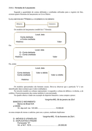 3.11.1. Fórmulas de Lançamento

       Segundo a quantidade de contas debitadas e creditadas utilizadas para o registro do fato,
existem quatro fórmulas de lançamento no Livro Diário:

LANÇAMENTOS DE 1a FÓRMULA: UM DÉBITO X UM CRÉDITO

             DÉBITO                                             CRÉDITO

       Os modelos do lançamento contábil de 1a fórmula:

                                          Local, data
              Conta debitada
              a Conta creditada
         Histórico                                                            Valor
Ou:

                               Local, data
             D - Conta debitada
             C - Conta creditada
        Histórico                                                     Valor


Ou, ainda:

                                          Local, data

             Conta debitada                Valor a débito
             Conta creditada                                       Valor a crédito

                   Histórico


        Os modelos apresentados são bastante usuais. Deve-se observar que a partícula "a" é um
identificador da(s) conta(s) que é (são) creditada(s).
        No terceiro modelo as colunas representam: à esquerda a coluna de débitos e à direita, a de
créditos. O posicionamento das contas também é convencionado.
        No quadro abaixo é dado um exemplo de depósito bancário e uma compra a prazo:

                                                         Varginha-MG, 06 de janeiro de 20x1
      BANCOS C/ MOVIMENTO
          Banco do Brasil S/A
      a CAIXA
             Vlr. dep.conf. rec. 123.345.......................................10.000,00

ou uma compra de mesas e cadeiras, para uso, a prazo, mediante duplicatas:

                                                   Varginha-MG, 15 de fevereiro de 20x1.
      D - MÓVEIS E UTENSÍLIOS
      C - DUPLICATAS A PAGAR
           Fornecedor "X"
           Vlr. s/ N.F. 1515 ...........................................……..20.000,00
 