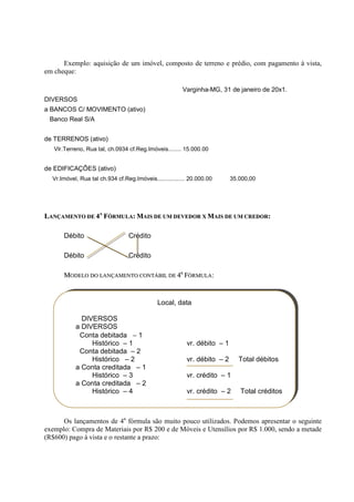 Exemplo: aquisição de um imóvel, composto de terreno e prédio, com pagamento à vista,
em cheque:

                                                        Varginha-MG, 31 de janeiro de 20x1.
DIVERSOS
a BANCOS C/ MOVIMENTO (ativo)
 Banco Real S/A


de TERRENOS (ativo)
   Vlr.Terreno, Rua tal, ch.0934 cf.Reg.Imóveis........ 15.000.00


de EDIFICAÇÕES (ativo)
  Vr.Imóvel, Rua tal ch.934 cf.Reg.Imóveis................. 20.000.00      35.000,00




LANÇAMENTO DE 4A FÓRMULA: MAIS DE UM DEVEDOR X MAIS DE UM CREDOR:

      Débito                     Crédito

      Débito                     Crédito

      MODELO DO LANÇAMENTO CONTÁBIL DE 4a FÓRMULA:


                                              Local, data

             DIVERSOS
           a DIVERSOS
            Conta debitada − 1
                Histórico – 1                             vr. débito – 1
            Conta debitada – 2
                Histórico – 2                             vr. débito – 2      Total débitos
           a Conta creditada – 1
                Histórico – 3                             vr. crédito – 1
           a Conta creditada – 2
                Histórico – 4                             vr. crédito – 2     Total créditos



      Os lançamentos de 4a fórmula são muito pouco utilizados. Podemos apresentar o seguinte
exemplo: Compra de Materiais por R$ 200 e de Móveis e Utensílios por R$ 1.000, sendo a metade
(R$600) pago à vista e o restante a prazo:
 