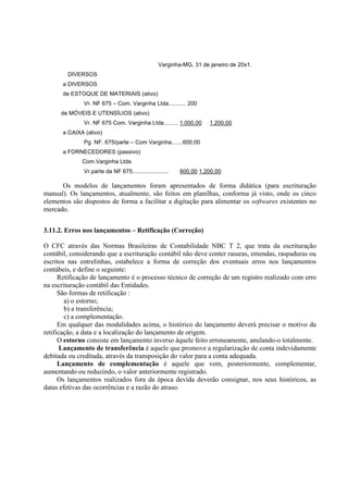 Varginha-MG, 31 de janeiro de 20x1.
        DIVERSOS
      a DIVERSOS
      de ESTOQUE DE MATERIAIS (ativo)
              Vr. NF 675 – Com. Varginha Ltda........... 200
      de MÓVEIS E UTENSÍLIOS (ativo)
              Vr. NF 675 Com. Varginha Ltda......... 1.000,00       1.200,00
      a CAIXA (ativo)
              Pg. NF. 675/parte – Com Varginha.......600,00
      a FORNECEDORES (passivo)
             Com.Varginha Ltda
              Vr.parte da NF 675.......................   600,00 1.200,00

      Os modelos de lançamentos foram apresentados de forma didática (para escrituração
manual). Os lançamentos, atualmente, são feitos em planilhas, conforma já visto, onde os cinco
elementos são dispostos de forma a facilitar a digitação para alimentar os softwares existentes no
mercado.


3.11.2. Erros nos lançamentos – Retificação (Correção)

O CFC através das Normas Brasileiras de Contabilidade NBC T 2, que trata da escrituração
contábil, considerando que a escrituração contábil não deve conter rasuras, emendas, raspaduras ou
escritos nas entrelinhas, estabelece a forma de correção dos eventuais erros nos lançamentos
contábeis, e define o seguinte:
      Retificação de lançamento é o processo técnico de correção de um registro realizado com erro
na escrituração contábil das Entidades.
      São formas de retificação :
        a) o estorno;
        b) a transferência;
        c) a complementação.
      Em qualquer das modalidades acima, o histórico do lançamento deverá precisar o motivo da
retificação, a data e a localização do lançamento de origem.
      O estorno consiste em lançamento inverso àquele feito erroneamente, anulando-o totalmente.
       Lançamento de transferência é aquele que promove a regularização de conta indevidamente
debitada ou creditada, através da transposição do valor para a conta adequada.
      Lançamento de complementação é aquele que vem, posteriormente, complementar,
aumentando ou reduzindo, o valor anteriormente registrado.
      Os lançamentos realizados fora da época devida deverão consignar, nos seus históricos, as
datas efetivas das ocorrências e a razão do atraso.
 