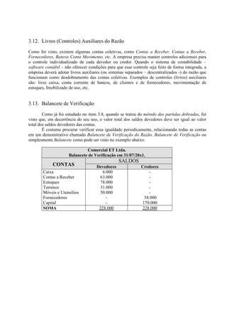 3.12. Livros (Controles) Auxiliares do Razão

Como foi visto, existem algumas contas coletivas, como Contas a Receber, Contas a Receber,
Fornecedores, Bancos Conta Movimento, etc. A empresa precisa manter controles adicionais para
o controle individualizado de cada devedor ou credor. Quando o sistema de contabilidade –
software contábil – não oferecer condições para que esse controle seja feito de forma integrada, a
empresa deverá adotar livros auxiliares (ou sistemas separados – descentralizados -) do razão que
funcionam como desdobramento das contas coletivas. Exemplos de controles (livros) auxiliares
são: livro caixa, conta corrente de bancos, de clientes e de fornecedores, movimentação de
estoques, Imobilizado de uso, etc.


3.13. Balancete de Verificação

        Como já foi estudado no item 3.8, quando se tratou do método das partidas dobradas, foi
visto que, em decorrência do seu uso, o valor total dos saldos devedores deve ser igual ao valor
total dos saldos devedores das contas.
        É costume procurar verificar essa igualdade periodicamente, relacionando todas as contas
em um demonstrativo chamado Balancete de Verificação do Razão, Balancete de Verificação ou
simplesmente Balancete como pode ser visto no exemplo abaixo:

                               Comercial ET Ltda.
                      Balancete de Verificação em 31/07/20x1.
                                                 SALDOS
             CONTAS                  Devedores                Credores
        Caixa                           6.000                    -
        Contas a Receber               63.000                    -
        Estoques                       78.000                    -
        Terrenos                       31.000                    -
        Móveis e Utensílios            50.000                    -
        Fornecedores                      -                    58.000
        Capital                           -                   170.000
        SOMA                          228.000                 228.000
 
