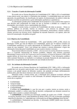 1.2. Os Objetivos da Contabilidade

1.2.1. Conceito e Usuário da Informação Contábil
        De acordo com as Normas Brasileiras de Contabilidade (CFC, 2000, p.101) a Contabilidade
é uma ciência social, cujo objeto é o Patrimônio das entidades. A contabilidade busca, por meio da
apreensão, da quantificação, da classificação, do registro, da demonstração, da análise e relato das
mutações ocorridas nos patrimônios e gerar informações qualitativas e quantitativas.
        As informações geradas pela Contabilidade devem propiciar os seus usuários base segura às
suas decisões pela compreensão do estado em que se encontra a entidade ou a empresa, seu
desempenho, sua evolução, riscos e oportunidades que oferece.
        Segundo a mesma norma, os usuários da Contabilidade são todas as pessoas – físicas ou
jurídicas, públicas ou privadas, internas ou externas - com interesse na entidade, sejam:
administradores, sócios ou acionistas, empregados, fornecedores, financiadores e demais credores,
clientes, governos nos diversos níveis, integrantes do mercado financeiro e de capitais, além dos
meios de comunicação e do público em geral.


1.2.2. Objetivos da Contabilidade
       O Conselho Federal de Contabilidade – CFC, apud Iudícibus (1995, p.100), através da
Resolução 774/99, que trata do Objetivo da Contabilidade, aponta que “O objetivo científico da
Contabilidade manifesta-se na correta apresentação do Patrimônio e na apreensão e análise das
causas de suas mutações”. Esse é um enfoque que sintetiza e procura demonstrar a lógica das
informações fornecidas pela Contabilidade aos seus usuários internos e externos.
       Nessa mesma linha de raciocínio, o IASC – Internacional Accounting Standards Committee,
que é a Comissão internacional de Normas Contábeis, elaborou uma estrutura conceitual
denominada Framaework for the Preparation and Presentation of Financial Statments (1999, p.46)
quando definiu, de forma mais ampla, o objetivo da Contabilidade: “é dar informações contábeis
sobre a posição financeira, os resultados e as mudanças na posição financeira de uma empresa que
sejam úteis a um grande número de usuários em suas tomadas de decisões”.


1.2.3. Os Atributos da Informação Contábil
       De acordo com as Normas Brasileiras de Contabilidade (CFC, 2000, p.102), a informação
contábil deve ser, em geral e antes de tudo, veraz e eqüitativa de forma a satisfazer as necessidades
comuns a um grande número de diferentes usuários, não podendo privilegiar deliberadamente
nenhum deles, pelo fato desses interesses não serem sempre coincidentes.
       Determina ainda, a mesma norma, que a informação deve propiciar revelação suficiente
sobre a entidade para que o usuário se sinta informado. Os atributos indispensáveis para que isso
ocorra são os seguintes:

 •   Confiabilidade
 •   Tempestividade
 •   Compreensibilidade, e
 •   Comparabilidade.
     O atributo da Confiabilidade é o que faz com que o usuário, interno ou externo, aceite a
 informação contábil e a utilize como base de decisões, configurando um elemento essencial na
 relação entre o usuário e a própria informação.
     A confiabilidade e a relevância da informação contábil, de acordo com o FASB – Financial
 Accounting Standards Board, apud Hendriksen & Breda (1999, p.97) são as principais qualidades
 especificas às decisões, é a “capacidade que a informação tem de fazer a diferença numa decisão”.
     A confiabilidade é fundamental nas decisões. A informação contábil, quanto mais relevante,
 mais confiável deve ser.
 