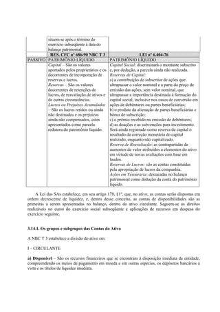 situem-se após o término do
        exercício subseqüente à data do
        balanço patrimonial.
         RES. CFC nº 686-90 NBC T 3                              LEI nº 6.404-76
PASSIVO PATRIMÔNIO LÍQUIDO                    PATRIMÔNIO LÍQUIDO
        Capital – São os valores              Capital Social: discriminará o montante subscrito
        aportados pelos proprietários e os    e, por dedução, a parcela ainda não realizada.
        decorrentes de incorporação de        Reservas de Capital:
        reservas e lucros.                    a) a contribuição do subscritor de ações que
        Reservas – São os valores             ultrapassar o valor nominal e a parte do preço de
        decorrentes de retenções de           emissão das ações, sem valor nominal, que
        lucros, de reavaliação de ativos e    ultrapassar a importância destinada à formação do
        de outras circunstâncias.             capital social, inclusive nos casos de conversão em
        Lucros ou Prejuízos Acumulados        ações de debêntures ou partes beneficiárias;
        – São os lucros retidos ou ainda      b) o produto da alienação de partes beneficiárias e
        não destinados e os prejuízos         bônus de subscrição;
        ainda não compensados, estes          c) o prêmio recebido na emissão de debêntures;
        apresentados como parcela             d) as doações e as subvenções para investimento.
        redutora do patrimônio líquido.       Será ainda registrado como reserva de capital o
                                              resultado da correção monetária do capital
                                              realizado, enquanto não capitalizado.
                                              Reserva de Reavaliação: as contrapartidas de
                                              aumentos de valor atribuídos a elementos do ativo
                                              em virtude de novas avaliações com base em
                                              laudos.
                                              Reservas de Lucros: são as contas constituídas
                                              pela apropriação de lucros da companhia.
                                              Ações em Tesouraria: destacadas no balanço
                                              patrimonial como dedução da conta do patrimônio
                                              líquido.

     A Lei das SAs estabelece, em seu artigo 178, §1º, que, no ativo, as contas serão dispostas em
ordem decrescente de liquidez, e, dentro desse conceito, as contas de disponibilidades são as
primeiras a serem apresentadas no balanço, dentro do ativo circulante. Seguem-se os direitos
realizáveis no curso do exercício social subseqüente e aplicações de recursos em despesa do
exercício seguinte.


3.14.1. Os grupos e subgrupos das Contas do Ativo

A NBC T 3 estabelece a divisão do ativo em:

I – CIRCULANTE

a) Disponível – São os recursos financeiros que se encontram à disposição imediata da entidade,
compreendendo os meios de pagamento em moeda e em outras espécies, os depósitos bancários à
vista e os títulos de liquidez imediata.
 