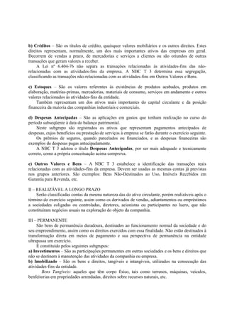 b) Créditos – São os títulos de crédito, quaisquer valores mobiliários e os outros direitos. Estes
direitos representam, normalmente, um dos mais importantes ativos das empresas em geral.
Decorrem de vendas a prazo, de mercadorias e serviços a clientes ou são oriundos de outras
transações que geram valores a receber.
     A Lei nº 6.404-76 não separa as transações relacionadas às atividades-fins das não-
relacionadas com as atividades-fins da empresa. A NBC T 3 determina essa segregação,
classificando as transações não-relacionadas com as atividades-fins em Outros Valores e Bens.

c) Estoques – São os valores referentes às existências de produtos acabados, produtos em
elaboração, matérias-primas, mercadorias, materiais de consumo, serviços em andamento e outros
valores relacionados às atividades-fins da entidade.
    Também representam um dos ativos mais importantes do capital circulante e da posição
financeira da maioria das companhias industriais e comerciais.

d) Despesas Antecipadas – São as aplicações em gastos que tenham realização no curso do
período subseqüente à data do balanço patrimonial.
    Neste subgrupo são registrados os ativos que representam pagamentos antecipados de
despesas, cujos benefícios ou prestação de serviços à empresa se farão durante o exercício seguinte.
    Os prêmios de seguros, quando parcelados ou financiados, e as despesas financeiras são
exemplos de despesas pagas antecipadamente.
    A NBC T 3 adotou o título Despesas Antecipadas, por ser mais adequado e tecnicamente
correto, como a própria conceituação acima comprova.

e) Outros Valores e Bens – A NBC T 3 estabelece a identificação das transações reais
relacionadas com as atividades-fins da empresa. Devem ser usadas as mesmas contas já previstas
nos grupos anteriores. São exemplos: Bens Não-Destinados ao Uso, Imóveis Recebidos em
Garantia para Revenda, etc.

II – REALIZÁVEL A LONGO PRAZO
     Serão classificadas contas da mesma natureza das do ativo circulante, porém realizáveis após o
término do exercício seguinte, assim como os derivados de vendas, adiantamentos ou empréstimos
a sociedades coligadas ou controladas, diretores, acionistas ou participantes no lucro, que não
constituíram negócios usuais na exploração do objeto da companhia.

III – PERMANENTE
     São bens de permanência duradoura, destinados ao funcionamento normal da sociedade e do
seu empreendimento, assim como os direitos exercidos com essa finalidade. Não estão destinados à
transformação direta em meios de pagamento e sua perspectiva de permanência na entidade
ultrapassa um exercício.
     É constituído pelos seguintes subgrupos:
a) Investimentos – São as participações permanentes em outras sociedades e os bens e direitos que
não se destinem à manutenção das atividades da companhia ou empresa.
b) Imobilizado – São os bens e direitos, tangíveis e intangíveis, utilizados na consecução das
atividades-fins da entidade.
        Bens Tangíveis: aqueles que têm corpo físico, tais como terrenos, máquinas, veículos,
benfeitorias em propriedades arrendadas, direitos sobre recursos naturais, etc.
 