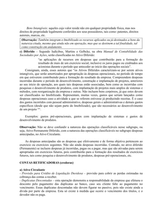 Bens Intangíveis: aqueles cujo valor reside não em qualquer propriedade física, mas nos
direitos de propriedade legalmente conferidos aos seus possuidores, tais como: patentes, direitos
autorais, marcas, etc.
  Observação: Também integram o Imobilizado os recursos aplicados ou já destinados a bens da
  natureza citada, mesmo que ainda não em operação, mas que se destinem a tal finalidade, tal
  como construção em andamento.
c) Diferido – Segundo Iudícibus, Martins e Gelbcke, na obra Manual de Contabilidade das
Sociedades por Ações, serão classificadas no Ativo Diferido:
               “as aplicações de recursos em despesas que contribuirão para a formação do
               resultado de mais de um exercício social, inclusive os juros pagos ou creditados aos
               acionistas durante o período que anteceder ao início das operações sociais”.
     Consignam, ainda, esses autores que “os Ativos Diferidos caracterizam-se por serem ativos
intangíveis, que serão amortizados por apropriação às despesas operacionais, no período de tempo
em que estiverem contribuindo para a formação do resultado da empresa. Compreendem despesas
incorridas durante o período de desenvolvimento, construção e implantação de projetos, anteriores
ao seu início de operação, aos quais tais despesas estão associadas, bem como as incorridas com
pesquisas e desenvolvimento de produtos, com implantação de projetos mais amplos de sistemas e
métodos, com reorganização da empresa e outras. Não incluem bens corpóreos, já que estes devem
ser classificados no Imobilizado. Representam, muitas vezes, gastos que seriam lançados como
despesas operacionais caso a atividade a que se referem estivesse já produzindo receitas. É o caso
dos gastos incorridos com pessoal administrativo, despesas gerais e administrativas e demais gastos
específicos (desde que não sejam parte do Imobilizado), que são necessários ao desenvolvimento
de um projeto ““.

    Exemplos: gastos pré-operacionais, gastos com implantação de sistemas e gastos de
desenvolvimento de produtos.

Observação: Não se deve confundir a natureza das operações classificáveis nesse subgrupo, ou
seja, Ativo Permanente Diferido, com a natureza das operações classificáveis no subgrupo despesas
antecipadas, no Ativo Circulante.

     As despesas antecipadas são as despesas que efetivamente e de forma objetiva pertencem ao
exercício ou exercícios seguintes. Não são ainda despesas incorridas. Contudo, no ativo diferido
(Permanente) se incluem despesas já incorridas, pagas ou a pagar, mas que são ativadas para serem
apropriadas em exercícios futuros, pois contribuirão para a formação dos resultados de exercícios
futuros, tais como pesquisa e desenvolvimento de produtos, despesas pré-operacionais, etc.

CONTAS RETIFICADORAS (credoras)

a) Ativo Circulante
- Provisão para Crédito de Liquidação Duvidosa – provisão para cobrir as perdas estimadas na
cobrança das contas a receber.
- Duplicatas Descontadas – esta operação demonstra a responsabilidade da empresa que efetuou o
desconto pelo pagamento das duplicatas ao banco, caso seu cliente falte ao pagamento no
vencimento. Essas duplicatas descontadas não devem figurar no passivo, pois não existe ainda a
dívida por parte da empresa. Esta só existe à medida que ocorre o vencimento dos títulos, e o
devedor não os paga.
 