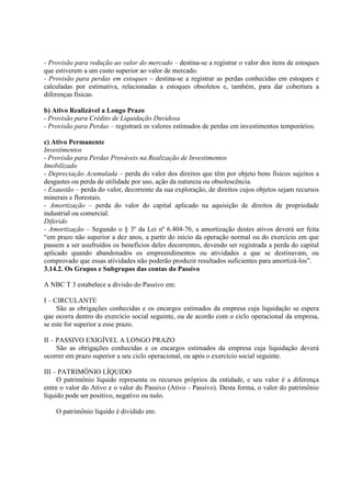 - Provisão para redução ao valor do mercado – destina-se a registrar o valor dos itens de estoques
que estiverem a um custo superior ao valor de mercado.
- Provisão para perdas em estoques – destina-se a registrar as perdas conhecidas em estoques e
calculadas por estimativa, relacionadas a estoques obsoletos e, também, para dar cobertura a
diferenças físicas.

b) Ativo Realizável a Longo Prazo
- Provisão para Crédito de Liquidação Duvidosa
- Provisão para Perdas – registrará os valores estimados de perdas em investimentos temporários.

c) Ativo Permanente
Investimentos
- Provisão para Perdas Prováveis na Realização de Investimentos
Imobilizado
- Depreciação Acumulada – perda do valor dos direitos que têm por objeto bens físicos sujeitos a
desgastes ou perda de utilidade por uso, ação da natureza ou obsolescência.
- Exaustão – perda do valor, decorrente da sua exploração, de direitos cujos objetos sejam recursos
minerais e florestais.
- Amortização – perda do valor do capital aplicado na aquisição de direitos de propriedade
industrial ou comercial.
Diferido
- Amortização – Segundo o § 3º da Lei nº 6.404-76, a amortização destes ativos deverá ser feita
“em prazo não superior a dez anos, a partir do início da operação normal ou do exercício em que
passem a ser usufruídos os benefícios deles decorrentes, devendo ser registrada a perda do capital
aplicado quando abandonados os empreendimentos ou atividades a que se destinavam, ou
comprovado que essas atividades não poderão produzir resultados suficientes para amortizá-los”.
3.14.2. Os Grupos e Subgrupos das contas do Passivo

A NBC T 3 estabelece a divisão do Passivo em:

I – CIRCULANTE
     São as obrigações conhecidas e os encargos estimados da empresa cuja liquidação se espera
que ocorra dentro do exercício social seguinte, ou de acordo com o ciclo operacional da empresa,
se este for superior a esse prazo.

II – PASSIVO EXIGÍVEL A LONGO PRAZO
     São as obrigações conhecidas e os encargos estimados da empresa cuja liquidação deverá
ocorrer em prazo superior a seu ciclo operacional, ou após o exercício social seguinte.

III – PATRIMÔNIO LÍQUIDO
     O patrimônio líquido representa os recursos próprios da entidade, e seu valor é a diferença
entre o valor do Ativo e o valor do Passivo (Ativo - Passivo). Desta forma, o valor do patrimônio
líquido pode ser positivo, negativo ou nulo.

    O patrimônio líquido é dividido em:
 