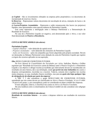 a) Capital – São os investimentos efetuados na empresa pelos proprietários e os decorrentes de
incorporação de reservas e lucros.
b) Reservas – Representam valores decorrentes de reavaliação de ativos, retenções de lucros e de
outros fatores.
c) Lucros/Prejuízos Acumulados – Representa o saldo remanescente dos lucros (ou prejuízos)
líquidos, estes apresentados como parcela redutora do Patrimônio Líquido.
     Esta conta representa a interligação entre o Balanço Patrimonial e a Demonstração de
Resultado do Exercício.
     No caso de o Patrimônio Líquido ser negativo, será demonstrado após o Ativo, e seu valor
final denominado de Passivo a Descoberto.


CONTAS RETIFICADORAS (devedoras)

Patrimônio Líquido
- Capital a Realizar – valor deduzido do capital social.
- Prejuízos Acumulados – valor deduzido dos elementos do Patrimônio Líquido.
- Ações em Tesouraria – ações da companhia que forem adquiridas pela própria sociedade. Devem
ser destacadas no Balanço Patrimonial como dedução da conta do Patrimônio Líquido que registre
a origem dos recursos aplicados na sua aquisição.

Obs: RESULTADO DE EXERCÍCIOS FUTUROS
     No livro Manual de Contabilidade das Sociedades por Ações, Iudícibus, Martins e Gelbke
registram que “Resultado de Exercícios consta do Balanço entre o Passivo Exigível e o Patrimônio
Líquido e seu objetivo é abrigar receitas já recebidas que efetivamente devem ser reconhecidas em
resultados em anos futuros, daí a sua intitulação, sendo que já devem estar deduzidas dos custos e
despesas correspondentes, incorridas ou a incorrer. Todavia, somente deve englobar tais receitas
menos despesas, ou seja, resultados futuros recebidos, mas para os quais não haja qualquer tipo
de obrigação de devolução por parte da empresa”.
     A NBC T 3 não considerou o grupo RESULTADO DE EXERCÍCIOS FUTUROS,
entendendo que tais contas devem ser classificadas no Ativo e Passivo Circulante. A Lei nº 6.404-
-76 prevê este grupo, e, por conseqüência, pode ser considerado no plano contábil das empresas.
     O mais adequado, todavia, é classificar tais contas no Ativo e no Passivo Circulante.
     Há uma tendência entre os doutrinadores da Ciência Contábil em não considerar este subgrupo
do Passivo.

CONTAS RETIFICADORAS (devedoras)
Resultado de exercícios futuros – os custos e despesas relativos aos resultados de exercícios
futuros.
 