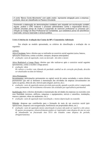 A conta “Banco Conta Movimento” com saldo credor, representa obrigação para a empresa;
 portanto, deve ser classificada no Passivo Circulante.

 Ocorrendo a elaboração de demonstrações contábeis sem respaldo em escrituração contábil
 regular, poderá o CRC instaurar o processo administrativo contra o responsável técnico,
 estando previstas penas de multas e suspensão do exercício profissional ou processo por
 infração ao Código de Ética Profissional do Contabilista, que estabelece penas de advertência
 reservada, censura reservada e censura pública.


3.14.4. Critérios de Avaliação das Contas do BP e Comentários Adicionais

       Em relação ao modelo apresentado, os critérios de classificação e avaliação são os
seguintes:

ATIVO:
Ativo Circulante: bens e direitos que se realizarão no exercício social seguinte (caixa, bancos,
aplicações financeiras, contas a receber, estoques, despesas antecipadas).
• avaliação: custo de aquisição, custo ou mercado - dos dois o menor.

Ativo Realizável a Longo Prazo: direitos que irão realizar-se após o exercício social seguinte
(prestamistas, contas a receber a longo prazo).
• avaliação: idem
    Os valores a receber com cláusula de paridade cambial ou de correção pós-fixada, deverão
    ser atualizadas na data do balanço.

Ativo Permanente:
Investimentos: participações permanentes no capital social de outras sociedades e outros direitos
permanentes que não se destinem à manutenção das atividades da empresa (investimentos em
ações ou quotas, obras de arte, imóveis para aluguel, acervos, etc.).
• avaliação: custo de aquisição menos provisão para perda, quando a perda estiver comprovada
   como permanente. Os investimento relevantes são avaliados por equivalência patrimonial.

Imobilizado: bens e direitos destinados à manutenção das atividades da empresas ou exercidos com
essa finalidade (terrenos, edifícios, máquinas e equipamentos, móveis e utensílios, instalações,
marcas e patentes, obras em andamento, etc.).
• avaliação: custo de aquisição mais reavaliação, e menos depreciação ou exaustão.

Diferido: despesas que contribuirão para a formação de mais de um exercício social (pré-
operacionais, despesas com reorganização, benfeitorias em propriedade alheia, etc.).
• avaliação: custo de aquisição menos amortização (o prazo não pode ser superior a dez anos).
   Os gastos em pesquisa e desenvolvimento podem ser registrados como despesa do ano no caso
   de abandonado ou fracassado (nos EUA são tratados como despesa do período,
   obrigatoriamente).
 