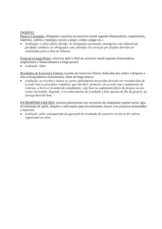 PASSIVO:
Passivo Circulante: obrigações vencíveis no exercício social seguinte (fornecedores, empréstimos,
impostos, salários e encargos sociais a pagar, contas a pagar etc.).
• Avaliação: o valor efetivo devido. As obrigações em moeda estrangeira com cláusula de
   paridade cambial e as obrigações com cláusulas de correção pós-fixadas deverão ser
   atualizadas para a data do balanço.

Exigível a Longo Prazo: vencíveis após o final do exercício social seguinte (fornecedores,
empréstimos e financiamentos a longo prazo).
• avaliação: idem

Resultados de Exercícios Futuros: receitas de exercícios futuros deduzidas dos custos e despesas a
elas correspondentes (loteamentos, obras de longo prazo).
• avaliação: as receitas e menos os custos efetivamente incorridos deverão ser reconhecidos de
    acordo com os princípios contábeis, que são dois: primeiro: de acordo com o andamento do
    contrato, o lucro é reconhecido anualmente, com base no andamento físico do projeto ou nos
    custos incorridos. Segundo: o reconhecimento do resultado é feito apenas do fim do projeto, na
    entrega final do bem.

PATRIMÔNIO LÍQUIDO: recursos pertencentes aos acionistas da companhia (capital social, ágio
na colocação de ações, doações e subvenções para investimentos, lucros e/ou prejuízos acumulados
e reservas).
• avaliação: pela contrapartida da apuração do resultado do exercício social ou de valores
    registrados no ativo.
 