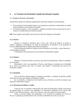 4.    As Variações do Patrimônio Líquido (da Situação Líquida)

4.1. Despesa, Receita e Resultado.
O patrimônio líquido (ou Situação Líquida) pode variar pelas seguintes causas principais:

 •   O investimento inicial (capital inicial) e seus posteriores aumentos ou diminuições de capital
     (desinvestimentos ou devoluções de capital).
 •   O resultado da gestão – lucro ou prejuízo – obtido do confronto entre as contas das Receitas e
     Despesas ocorridas dentro do período contábil.

Obs. Neste capítulo será tratado o que concerne às Receitas, Despesas e Resultado.


4.1.1. Receita

        Receita é a entrada de elementos para o Ativo, sob a forma de dinheiro ou direitos a
receber, originários, normalmente, da venda de mercadorias, de produtos ou da prestação de
serviços, dependendo das atividades operacionais da empresa.
        Uma receita pode também ter origem em juros bancários ou de títulos– receita financeira –
e até de ganhos eventuais.
        A obtenção de uma receita provoca um aumento no Patrimônio Líquido.


4.1.2. Despesa

       Despesa é o consumo de bens ou serviços, que, direta ou indiretamente, objetiva a produção
de uma receita.
       Diminuindo o Ativo ou aumentando o Passivo, uma Despesa é realizada com a finalidade
de se obter uma Receita cujo valor, se espera, seja superior à diminuição que provoca no
Patrimônio Líquido.


4.1.3. Resultado

       Caso as Receitas obtidas superem as Despesas incorridas, o resultado do período contábil
será positivo (lucro), que aumenta o Patrimônio Líquido.
       Se, ao contrário, as Despesas forem maiores que as Receitas, ocorrerá um prejuízo que
diminuirá o Patrimônio Líquido.

4.1.4. Mecanismo de Débito e Crédito

         Como já visto, os aumentos e diminuições das contas do Patrimônio Líquido se processam
da seguinte forma: os Aumentos são creditados e as Diminuições debitadas. (o PL está do lado
direito, é uma fonte de recursos – junto com o Passivo, e, por isso segue-se a mesma regra).
         Assim, as receitas obtidas, por aumentarem o PL, deverão ser creditadas nas Contas de
Receita. As despesas, por diminuírem o PL, deverão ser debitadas em Contas de Despesa.
 