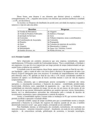 Dessa forma, uma despesa é um elemento que diminui (piora) o resultado - e,
conseqüentemente, o PL -, enquanto uma receita é um elemento que aumenta (melhora) o resultado
– e o PL, em decorrência.
       As receitas e as Despesas são detalhadas de acordo com a atividade da empresa e segundo a
natureza e o tipo de cada uma delas:

                      Receitas                                    Despesas
        de Vendas de Mercadoria                 de Aluguéis
        de Venda de Produtos Fabricados         de Salários e Encargos
        de prestação de Serviços                de Juros
        de Comissões                            de Tributos (impostos, taxas e contribuições).
        de Contribuições de Associados          de Comissões
        de Doações                              de Propaganda
        de Juros                                de Consumo de materiais de escritório
        de Aluguéis                             de Manutenção e Limpeza
        de Mensalidades                         de Água, Luz, Telefone, Correio.
        de Ganhos diversos, etc.                de Perdas diversas, etc.


4.1.5. Período Contábil

        Salvo disposição em contrário, presume-se que uma empresa, normalmente, operará
indefinidamente. O Princípio contábil da Continuidade destaca: “Para a contabilidade, a Entidade é
um organismo vivo que irá viver (operar) por um longo período de tempo (indeterminado) até que
surjam fortes evidências em contrário”.
        O resultado exato de uma empresa, dessa forma, apenas seria apurado no final de sua vida –
sua liquidação -, após a venda de todo o seu Ativo (bens e direitos) e do pagamento de todo o seu
Passivo Exigível (obrigações para com terceiros). O resultado do empreendimento seria medido
pela diferença entre o PL apurado no final de sua vida e o PL inicial, considerados também os
aumentos de capital e as distribuições de lucros ocorridas durante o ciclo de vida da empresa
(empreendimento).
        Ocorre, entretanto, que a administração precisa acompanhar o resultado das várias
operações e o desempenho econômico e financeiro da empresa – rentabilidade, produtividade,
lucratividade, eficiência, custo, capacidade de pagamento, etc. – que deve ser fornecida pela
contabilidade em intervalos regulares de tempo: de um ano, de seis meses, de três meses, de um
mês. Além de ter que prestar informações periódicas aos usuários (governo, sócios, fornecedores,
bancos, etc.) os administradores necessitam das informações para a tomada de decisões de
investimentos, orçamentos e para o planejamento e controle da empresa.
        Assim, a contabilidade registra e resume todas as mudanças no PL que ocorrem durante o
período escolhido e apresenta o resultado obtido.
        O período contábil, espaço de tempo escolhido para que a contabilidade mostre a situação
patrimonial e financeira na evolução dos negócios da empresa, quando de um ano, é também
denominado exercício social – que, quase sempre, corresponde ao ano calendário.
        Para finalidades internas, as informações dos resultados, normalmente, são mostradas em
intervalos menores – semestral, trimestral e mensal -. Atualmente, em razão do novo ambiente dos
negócios – de concorrência acirrada, globalização da economia, a inovação tecnológica,
 
