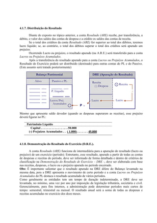 4.1.7. Distribuição do Resultado

        Diante do exposto no tópico anterior, a conta Resultado (ARE) recebe, por transferência, a
débito, o valor dos saldos das contas de despesa e a crédito os saldos das contas de receita.
        Se o total dos créditos da conta Resultado (ARE) for superior ao total dos débitos, teremos
lucro líquido; se, ao contrário, o total dos débitos superar o total dos créditos será apurado um
prejuízo.
        Ocorrendo Lucro ou prejuízo, o resultado apurado (na A.R.E.) será transferido para a conta
Lucros ou Prejuízos Acumulados.
        Após a transferência do resultado apurado para a conta Lucros ou Prejuízos Acumulados, o
Resultado do Exercício poderá ser distribuído (destinado) para outras contas do PL e do Passivo.
(Este assunto será tratado posteriormente)

             Balanço Patrimonial                            DRE (Apuração do Resultado)

            Ativo          Passivo e PL                     Receita
                                                                              +   Receita
                                                             (-) Despesa
       _______      ___    _______ ___
       _______      ___    P. Líquido                                                       +
       _______      ___     _______ ___
       _______      ___
       _______      ___   Lucros/Prej.                     Lucro              Lucro
                            Acumulados
                                          +      P+

Mesmo que apresente saldo devedor (quando as despesas superarem as receitas), esse prejuízo
deverá figurar no PL:

     Patrimônio Líquido
        Capital . . . . . . . . . . . . . . . . . .50.000
      (-) Prejuízos Acumulados . . ( 1.000) . . . . . . . 49.000



4.1.8. Demonstração do Resultado do Exercício (D.R.E.).

        A conta Resultado (ARE) funciona de intermediária para a apuração do resultado (lucro ou
prejuízo) de um exercício (período). Entretanto, esse resultado, apurado a partir de todas as contas
de despesas e receitas do período, deve ser informado de forma detalhada e dentro de critérios de
classificação na Demonstração do Resultado de Exercício – DRE -, deve ser elaborada com base
nas receitas, despesas, o lucro ou o prejuízo apurado no período encerrado.
Obs: É importante salientar que o resultado apurado na DRE difere do Balanço levantado na
mesma data, pois a DRE apresenta o movimento de certo período e a conta Lucros ou Prejuízos
Acumulados do PL destaca o resultado acumulado de vários períodos.
Como geralmente as entidades tem um tempo de duração indeterminado, a DRE deve ser
levantada, no mínimo, uma vez por ano por imposição da legislação tributária, societária e civil.
Gerencialmente, para fins internos, a administração pode determinar períodos mais curtos de
tempo: semestral, trimestral ou mensal. O resultado anual será a soma de todas as despesas e
receitas acumuladas no exercício dos doze meses.
 