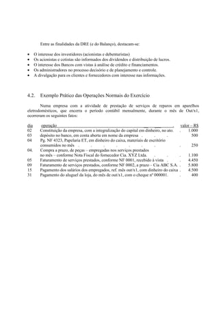 Entre as finalidades da DRE (e do Balanço), destacam-se:

•     O interesse dos investidores (acionistas e debenturistas)
•     Os acionistas e cotistas são informados dos dividendos e distribuição de lucros.
•     O interesse dos Bancos com vistas à análise de crédito e financiamentos.
•     Os administradores no processo decisório e de planejamento e controle.
•     A divulgação para os clientes e fornecedores com interesse nas informações.



4.2.     Exemplo Prático das Operações Normais do Exercício

       Numa empresa com a atividade de prestação de serviços de reparos em aparelhos
eletrodomésticos, que encerra o período contábil mensalmente, durante o mês de Out/x1,
ocorreram os seguintes fatos:

dia       operação                                                   __   ___        .    valor – R$
02       Constituição da empresa, com a integralização do capital em dinheiro, no ato.   .    1.000
03       depósito no banco, em conta aberta em nome da empresa .          .       .              500
04       Pg. NF 4323, Papelaria ET, em dinheiro do caixa, materiais de escritório
         consumidos no mês .         .       .      .      .       .      .              .     250
04.      Compra a prazo, de peças – empregadas nos serviços prestados
         no mês – conforme Nota Fiscal do fornecedor Cia. XYZ Ltda.       .       .      .   1.100
05       Faturamento de serviços prestados, conforme NF 0001, recebido à vista .         .   4.450
09       Faturamento de serviços prestados, conforme NF 0002, a prazo – Cia ABC S.A.     .   5.800
15       Pagamento dos salários dos empregados, ref. mês out/x1, com dinheiro do caixa   .   4.500
31       Pagamento do aluguel da loja, do mês de out/x1, com o cheque nº 000001.         .     400
 