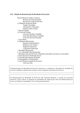 4.2.2. Modelo da Demonstração do Resultado do Exercício

          Receita Bruta de Vendas e Serviços
                    Receitas de Comercialização
                    Receitas de Venda de Serviços
          (-) Deduções da Receita Bruta
                    Vendas Canceladas
                    Abatimentos e Descontos
                    Impostos sobre Vendas
          = Receita Líquida
          (-) Custo das Vendas
                    Custo dos Produtos Vendidos
                    Custo das Mercadorias Vendidas
                    Custo dos Serviços Prestados
          = Lucro Bruto
          (-) Despesas Operacionais
                    Despesas Administrativas
                    Despesas Com Vendas
                    Despesas Financeiras
                    (-) Receitas Financeiras
          = Resultado Operacional
          (+ ou -) Resultado Não-Operacional
          = Resultado antes das Provisões Tributárias (calculadas com base no Lucro Real)
          (-) Provisão para Contribuição Social
          (-) Provisão para Imposto de Renda
          (-) Participações e Contribuições
          = Lucro/Prejuízo Líquido do Exercício
                    Lucro por ação


A Demonstração do Resultado do Exercício destina-se a evidenciar a formação do resultado do
exercício, mediante confronto das receitas, custos e despesas incorridos no exercício.



Na Demonstração do Resultado do Exercício não transitam despesas e receitas de exercícios
anteriores. Esses valores se integram ao patrimônio da empresa por meio da Demonstração de
Lucros ou Prejuízos Acumulados. (A ser vista posteriormente)
 