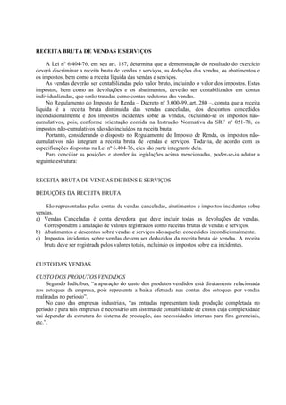 RECEITA BRUTA DE VENDAS E SERVIÇOS

     A Lei nº 6.404-76, em seu art. 187, determina que a demonstração do resultado do exercício
deverá discriminar a receita bruta de vendas e serviços, as deduções das vendas, os abatimentos e
os impostos, bem como a receita líquida das vendas e serviços.
     As vendas deverão ser contabilizadas pelo valor bruto, incluindo o valor dos impostos. Estes
impostos, bem como as devoluções e os abatimentos, deverão ser contabilizados em contas
individualizadas, que serão tratadas como contas redutoras das vendas.
     No Regulamento do Imposto de Renda – Decreto nº 3.000-99, art. 280 –, consta que a receita
líquida é a receita bruta diminuída das vendas canceladas, dos descontos concedidos
incondicionalmente e dos impostos incidentes sobre as vendas, excluindo-se os impostos não-
cumulativos, pois, conforme orientação contida na Instrução Normativa da SRF nº 051-78, os
impostos não-cumulativos não são incluídos na receita bruta.
     Portanto, considerando o disposto no Regulamento do Imposto de Renda, os impostos não-
cumulativos não integram a receita bruta de vendas e serviços. Todavia, de acordo com as
especificações dispostas na Lei nº 6.404-76, eles são parte integrante dela.
     Para conciliar as posições e atender às legislações acima mencionadas, poder-se-ia adotar a
seguinte estrutura:


RECEITA BRUTA DE VENDAS DE BENS E SERVIÇOS

DEDUÇÕES DA RECEITA BRUTA

    São representadas pelas contas de vendas canceladas, abatimentos e impostos incidentes sobre
vendas.
a) Vendas Canceladas é conta devedora que deve incluir todas as devoluções de vendas.
   Correspondem à anulação de valores registrados como receitas brutas de vendas e serviços.
b) Abatimentos e descontos sobre vendas e serviços são aqueles concedidos incondicionalmente.
c) Impostos incidentes sobre vendas devem ser deduzidos da receita bruta de vendas. A receita
   bruta deve ser registrada pelos valores totais, incluindo os impostos sobre ela incidentes.


CUSTO DAS VENDAS

CUSTO DOS PRODUTOS VENDIDOS
     Segundo Iudícibus, “a apuração do custo dos produtos vendidos está diretamente relacionada
aos estoques da empresa, pois representa a baixa efetuada nas contas dos estoques por vendas
realizadas no período”.
     No caso das empresas industriais, “as entradas representam toda produção completada no
período e para tais empresas é necessário um sistema de contabilidade de custos cuja complexidade
vai depender da estrutura do sistema de produção, das necessidades internas para fins gerenciais,
etc.”.
 