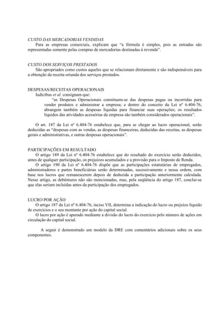 CUSTO DAS MERCADORIAS VENDIDAS
    Para as empresas comerciais, explicam que “a fórmula é simples, pois as entradas são
representadas somente pelas compras de mercadorias destinadas à revenda”.


CUSTO DOS SERVIÇOS PRESTADOS
    São apropriados como custos aqueles que se relacionam diretamente e são indispensáveis para
a obtenção da receita oriunda dos serviços prestados.


DESPESAS/RECEITAS OPERACIONAIS
   Iudícibus et al. consignam que:
             “as Despesas Operacionais constituem-se das despesas pagas ou incorridas para
        vender produtos e administrar a empresa; e dentro do conceito da Lei nº 6.404-76,
        abrangem também as despesas líquidas para financiar suas operações; os resultados
        líquidos das atividades acessórias da empresa são também considerados operacionais”.

    O art. 187 da Lei nº 6.404-76 estabelece que, para se chegar ao lucro operacional, serão
deduzidas as “despesas com as vendas, as despesas financeiras, deduzidas das receitas, as despesas
gerais e administrativas, e outras despesas operacionais”.


PARTICIPAÇÕES EM RESULTADO
    O artigo 189 da Lei nº 6.404-76 estabelece que do resultado do exercício serão deduzidos,
antes de qualquer participação, os prejuízos acumulados e a provisão para o Imposto de Renda.
    O artigo 190 da Lei nº 6.404-76 dispõe que as participações estatutárias de empregados,
administradores e partes beneficiárias serão determinadas, sucessivamente e nessa ordem, com
base nos lucros que remanescerem depois de deduzida a participação anteriormente calculada.
Nesse artigo, as debêntures não são mencionadas, mas, pela seqüência do artigo 187, conclui-se
que elas seriam incluídas antes da participação dos empregados.


LUCRO POR AÇÃO
     O artigo 187 da Lei nº 6.404-76, inciso VII, determina a indicação do lucro ou prejuízo líquido
de exercícios e o seu montante por ação do capital social.
     O lucro por ação é apurado mediante a divisão do lucro do exercício pelo número de ações em
circulação do capital social.

     A seguir é demonstrado um modelo da DRE com comentários adicionais sobre os seus
componentes.
 