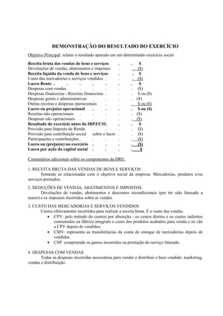 DEMONSTRAÇÃO DO RESULTADO DO EXERCÍCIO
Objetivo Principal: relatar o resultado apurado em um determinado exercício social
Receita bruta das vendas de bens e serviços       .       . $
Devoluções de vendas, abatimentos e impostos      .        . ($)
Receita líquida da venda de bens e serviços       .        . $
Custo das mercadorias e serviços vendidos .       .        . ($)
Lucro Bruto .         .       .      .      .     .       . $
Despesas com vendas .         .      .      .     .       . ($)
Despesas financeiras - Receitas financeiras .     .       . $ ou ($)
Despesas gerais e administrativas .         .     .       . ($)
Outras receitas e despesas operacionais     .     .       . $ ou ($)
Lucro ou prejuízo operacional        .      .     .       . $ ou ($)
Receitas não operacionais .          .      .     .       . ($)
Despesas não operacionais .          .      .     .       . ($)
Resultado do exercício antes do IRPJ/CSL          .       . $
Provisão para Imposto de Renda       .      .     .       . ($)
Provisão para contribuição social sobre o lucro   .       . ($)
Participações e contribuições .      .      .     .       . ($)
Lucro ou (prejuízo) no exercício .          .     .       . ($)
Lucro por ação do capital social .          .     .       .   $

Comentários adicionais sobre os componentes da DRE:

1. RECEITA BRUTA DAS VENDAS DE BENS E SERVIÇOS
       Somente as relacionadas com o objetivo social da empresa: Mercadorias, produtos e/ou
serviços prestados.
2. DEDUÇÕES DE VENDAS, ABATIMENTOS E IMPOSTOS.
       Devoluções de vendas, abatimentos e descontos incondicionais (por ter sido faturado a
maior) e os impostos incorridos sobre as vendas.
3. CUSTO DAS MERCADORIAS E SERVIÇOS VENDIDOS
      Custos efetivamente incorridos para realizar a receita bruta. É o custo das vendas.
         • CPV: pelo método do custeio por absorção - os custos diretos e os custos indiretos
             consumidos na fábrica integram o custo dos produtos acabados para venda e só vão
             a CPV depois de vendidos.
         • CMV: representa as transferências da conta de estoque de mercadorias depois de
             vendidas.
         • CSP: compreende os gastos incorridos na prestação do serviço faturado.

4. DESPESAS COM VENDAS
       Todas as despesas incorridas necessárias para vender e distribuir o bem vendido: marketing,
vendas e distribuição.
 