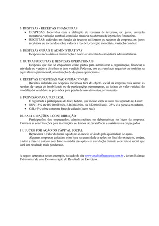 5. DESPESAS - RECEITAS FINANCEIRAS
    • DESPESAS: Incorridas com a utilização de recursos de terceiros, ex: juros, correção
      monetária, variação cambial, comissão bancária na abertura de operações financeiras.
    • RECEITAS: auferidas em função de terceiros utilizarem os recursos da empresa, ex: juros
      recebidos ou incorridos sobre valores a receber, correção monetária, variação cambial.

6. DESPESAS GERAIS E ADMINISTRATIVAS
      Despesas necessárias à manutenção e desenvolvimento das atividades administrativas.

7. OUTRAS RECEITAS E DESPESAS OPERACIONAIS
       Despesas que não se enquadram como gastos para administrar a organização, financiar a
atividade ou vender e distribuir o bem vendido. Pode ser, por ex: resultado negativo ou positivo na
equivalência patrimonial, amortização de despesas operacionais.

8. RECEITAS E DESPESAS NÃO OPERACIONAIS
        Receitas auferidas ou despesas incorridas fora do objeto social da empresa, tais como: as
receitas de venda do imobilizado ou de participações permanentes, as baixas do valor residual do
imobilizado vendido e as provisões para perdas de investimentos permanentes.

9. PROVISÃO PARA IRPJ E CSL
      É registrada a participação do fisco federal, que incide sobre o lucro real apurado no Lalur:
    • IRPJ:15% até R$ 20mil/mês, R$60mil/trim, ou R$240mil/ano - 25% s/ a parcela excedente.
    • CSL: 9% sobre a mesma base de cálculo (lucro real).

10. PARTICIPAÇÕES E CONTRIBUIÇÃO
      Participações dos empregados, administradores ou debenturistas no lucro da empresa.
Também as contribuições para instituições ou fundos de previdência e assistência a empregados.

11. LUCRO POR AÇÃO DO CAPITAL SOCIAL
        Representa o valor do lucro líquido no exercício dividido pela quantidade de ações.
        Algumas empresas calculam com base na quantidade a ações no final do exercício, porém,
o ideal é fazer o cálculo com base na média das ações em circulação durante o exercício social que
dará um resultado mais ponderado.


A seguir, apresenta-se um exemplo, baixado do site www.analisefinanceira.com.br , de um Balanço
Patrimonial de uma Demonstração do Resultado do Exercício.
 