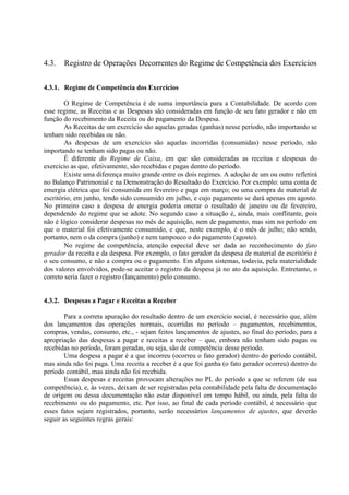4.3.   Registro de Operações Decorrentes do Regime de Competência dos Exercícios

4.3.1. Regime de Competência dos Exercícios

        O Regime de Competência é de suma importância para a Contabilidade. De acordo com
esse regime, as Receitas e as Despesas são consideradas em função de seu fato gerador e não em
função do recebimento da Receita ou do pagamento da Despesa.
        As Receitas de um exercício são aquelas geradas (ganhas) nesse período, não importando se
tenham sido recebidas ou não.
        As despesas de um exercício são aquelas incorridas (consumidas) nesse período, não
importando se tenham sido pagas ou não.
        É diferente do Regime de Caixa, em que são consideradas as receitas e despesas do
exercício as que, efetivamente, são recebidas e pagas dentro do período.
        Existe uma diferença muito grande entre os dois regimes. A adoção de um ou outro refletirá
no Balanço Patrimonial e na Demonstração do Resultado do Exercício. Por exemplo: uma conta de
emergia elétrica que foi consumida em fevereiro e paga em março; ou uma compra de material de
escritório, em junho, tendo sido consumido em julho, e cujo pagamento se dará apenas em agosto.
No primeiro caso a despesa de energia poderia onerar o resultado de janeiro ou de fevereiro,
dependendo do regime que se adote. No segundo caso a situação é, ainda, mais conflitante, pois
não é lógico considerar despesas no mês de aquisição, nem de pagamento, mas sim no período em
que o material foi efetivamente consumido, e que, neste exemplo, é o mês de julho; não sendo,
portanto, nem o da compra (junho) e nem tampouco o do pagamento (agosto).
        No regime de competência, atenção especial deve ser dada ao reconhecimento do fato
gerador da receita e da despesa. Por exemplo, o fato gerador da despesa de material de escritório é
o seu consumo, e não a compra ou o pagamento. Em alguns sistemas, todavia, pela materialidade
dos valores envolvidos, pode-se aceitar o registro da despesa já no ato da aquisição. Entretanto, o
correto seria fazer o registro (lançamento) pelo consumo.


4.3.2. Despesas a Pagar e Receitas a Receber

        Para a correta apuração do resultado dentro de um exercício social, é necessário que, além
dos lançamentos das operações normais, ocorridas no período – pagamentos, recebimentos,
compras, vendas, consumo, etc., - sejam feitos lançamentos de ajustes, ao final do período, para a
apropriação das despesas a pagar e receitas a receber – que, embora não tenham sido pagas ou
recebidas no período, foram geradas, ou seja, são de competência desse período.
        Uma despesa a pagar é a que incorreu (ocorreu o fato gerador) dentro do período contábil,
mas ainda não foi paga. Uma receita a receber é a que foi ganha (o fato gerador ocorreu) dentro do
período contábil, mas ainda não foi recebida.
        Essas despesas e receitas provocam alterações no PL do período a que se referem (de sua
competência), e, às vezes, deixam de ser registradas pela contabilidade pela falta de documentação
de origem ou dessa documentação não estar disponível em tempo hábil, ou ainda, pela falta do
recebimento ou do pagamento, etc. Por isso, ao final de cada período contábil, é necessário que
esses fatos sejam registrados, portanto, serão necessários lançamentos de ajustes, que deverão
seguir as seguintes regras gerais:
 
