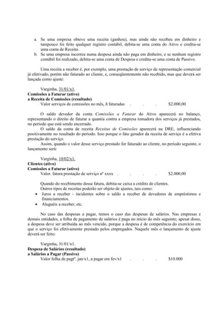 a. Se uma empresa obteve uma receita (ganhou), mas ainda não recebeu em dinheiro e
      tampouco foi feito qualquer registro contábil, debita-se uma conta do Ativo e credita-se
      uma conta de Receita.
   b. Se uma empresa incorreu numa despesa ainda não paga em dinheiro, e se nenhum registro
      contábil foi realizado, debita-se uma conta de Despesa e credita-se uma conta de Passivo.

        Uma receita a receber é, por exemplo, uma prestação de serviço de representação comercial
já efetivado, porém não faturado ao cliente, e, conseqüentemente não recebido, mas que deverá ser
lançada como ajuste:

       Varginha, 31/01/x1.
Comissões a Faturar (ativo)
a Receita de Comissões (resultado)
       Valor serviços de comissões no mês, ñ faturadas    .      .       .      $2.000,00

       O saldo devedor da conta Comissões a Faturar do Ativo aparecerá no balanço,
representando o direito de faturar a quantia contra a empresa tomadora dos serviços já prestados,
no período que está sendo encerrado.
       O saldo da conta de receita Receitas de Comissões aparecerá na DRE, influenciando
positivamente no resultado do período. Isso porque o fato gerador da receita de serviço é a efetiva
prestação do serviço.
       Assim, quando o valor desse serviço prestado for faturado ao cliente, no período seguinte, o
lançamento será:

       Varginha, 10/02/x1.
Clientes (ativo)
Comissões a Faturar (ativo)
       Valor. fatura prestação de serviço nº xxxx .       .      .       .      $2.000,00

      Quando do recebimento dessa fatura, debita-se caixa a crédito de clientes.
      Outros tipos de receitas poderão ser objeto de ajustes, tais como:
    • Juros a receber - incidentes sobre o saldo a receber de devedores de empréstimos e
      financiamentos.
    • Aluguéis a receber, etc.

       No caso das despesas a pagar, temos o caso das despesas de salários. Nas empresas e
demais entidades, a folha de pagamento de salários é paga no início do mês seguinte; apesar disso,
a despesa deve ser atribuída ao mês vencido, porque a despesa é de competência do exercício em
que o serviço foi efetivamente prestado pelos empregados. Naquele mês o lançamento de ajuste
deverá ser feito:

       Varginha, 31/01/x1.
Despesa de Salários (resultado)
a Salários a Pagar (Passivo)
       Valor folha de pagtº. jan/x1, a pagar em fev/x1    .      .       .      $10.000
 