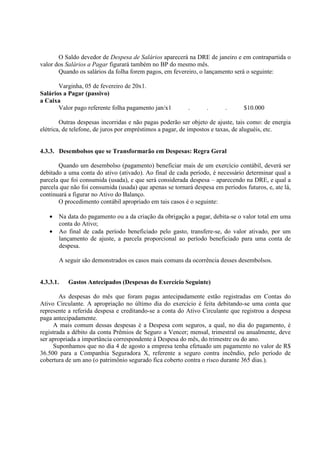 O Saldo devedor de Despesa de Salários aparecerá na DRE de janeiro e em contrapartida o
valor dos Salários a Pagar figurará também no BP do mesmo mês.
       Quando os salários da folha forem pagos, em fevereiro, o lançamento será o seguinte:

       Varginha, 05 de fevereiro de 20x1.
Salários a Pagar (passivo)
a Caixa
       Valor pago referente folha pagamento jan/x1        .      .       .      $10.000

        Outras despesas incorridas e não pagas poderão ser objeto de ajuste, tais como: de energia
elétrica, de telefone, de juros por empréstimos a pagar, de impostos e taxas, de aluguéis, etc.


4.3.3. Desembolsos que se Transformarão em Despesas: Regra Geral

       Quando um desembolso (pagamento) beneficiar mais de um exercício contábil, deverá ser
debitado a uma conta do ativo (ativado). Ao final de cada período, é necessário determinar qual a
parcela que foi consumida (usada), e que será considerada despesa – aparecendo na DRE, e qual a
parcela que não foi consumida (usada) que apenas se tornará despesa em períodos futuros, e, ate lá,
continuará a figurar no Ativo do Balanço.
       O procedimento contábil apropriado em tais casos é o seguinte:

   •   Na data do pagamento ou a da criação da obrigação a pagar, debita-se o valor total em uma
       conta do Ativo;
   •   Ao final de cada período beneficiado pelo gasto, transfere-se, do valor ativado, por um
       lançamento de ajuste, a parcela proporcional ao período beneficiado para uma conta de
       despesa.

       A seguir são demonstrados os casos mais comuns da ocorrência desses desembolsos.


4.3.3.1.   Gastos Antecipados (Despesas do Exercício Seguinte)

        As despesas do mês que foram pagas antecipadamente estão registradas em Contas do
Ativo Circulante. A apropriação no último dia do exercício é feita debitando-se uma conta que
represente a referida despesa e creditando-se a conta do Ativo Circulante que registrou a despesa
paga antecipadamente.
     A mais comum dessas despesas é a Despesa com seguros, a qual, no dia do pagamento, é
registrada a débito da conta Prêmios de Seguro a Vencer; mensal, trimestral ou anualmente, deve
ser apropriada a importância correspondente à Despesa do mês, do trimestre ou do ano.
     Suponhamos que no dia 4 de agosto a empresa tenha efetuado um pagamento no valor de R$
36.500 para a Companhia Seguradora X, referente a seguro contra incêndio, pelo período de
cobertura de um ano (o patrimônio segurado fica coberto contra o risco durante 365 dias.).
 