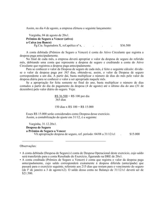 Assim, no dia 4 de agosto, a empresa efetuou o seguinte lançamento:

       Varginha, 04 de agosto de 20x1.
     Prêmios de Seguro a Vencer (ativo)
     a Caixa (ou Banco)
           Pg.Cia. Seguradora X, ref.apólice nº x, .      .      .       .      $36.500

     A conta debitada (Prêmios de Seguro a Vencer) é conta do Ativo Circulante que registra a
despesa paga antecipadamente.
     No final de cada mês, a empresa deverá apropriar o valor da despesa de seguro do referido
mês, debitando uma conta que represente a despesa de seguro e creditando a conta do Ativo
Circulante que registrou a despesa paga antecipadamente.
     Para se conhecer o valor da Despesa de seguro de cada mês, é feito o seguinte cálculo: divide-
se o valor da despesa paga por 365 dias, obtendo-se, assim, o valor da Despesa de seguro
correspondente a um dia. A partir daí, basta multiplicar o número de dias do mês pelo valor da
despesa diária para se conhecer o valor a ser apropriado naquele mês.
     Se a apropriação for feita somente no final do ano, basta multiplicar o número de dias
contados a partir do dia do pagamento da despesa (4 de agosto) até o último dia do ano (31 de
dezembro) pelo valor diário do seguro. Veja:

                           R$ 36.500 = R$ 100 por dia
                           365 dias

                           150 dias x R$ 100 = R$ 15.000

     Esses R$ 15.000 serão considerados como Despesa desse exercício.
     Assim, a contabilização do ajuste em 31/12, é a seguinte:

       Varginha, 31.12.20x1.
     Despesa de Seguro
     a Prêmios de Seguro a Vencer
          Vlr.apropriação despesa de seguro, ref. período: 04/08 a 31/12/x1     .      $15.000
 ____________________               __________________________

Observações:

• A conta debitada (Despesa de Seguro) é conta de Despesa Operacional deste exercício, cujo saldo
  será transferido para a conta Resultado do Exercício, figurando na DRE de 20x1.
• A conta creditada (Prêmios de Seguro a Vencer) é conta que registra o valor da despesa paga
  antecipadamente, cujo saldo corresponderá exatamente à despesa diferida (antecipada) que
  passará para o exercício seguinte, referente aos 215 dias que restam para o vencimento do seguro
  (de lº de janeiro a 3 de agosto/x2). O saldo dessa conta no Balanço de 31/12/x1 deverá ser de
  $21.500.
 