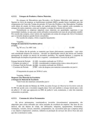 4.3.3.2.   Estoques de Produtos e Outros Materiais.

        Os estoques de Mercadorias para Revenda e de Produtos fabricados pela empresa, que
figuram no Ativo da empresa, se transformam resultado (DRE), quando forem vendidos, pois são
componentes do Custo das Vendas do período. O Custo dos Produtos e das Mercadorias Vendidas
serão objeto de estudo, de forma ampla, em capítulo próprio. Nesse capítulo serão estudados os
estoques de outros materiais, como por exemplo, o estoque de materiais de escritório.
        Normalmente as empresas adquirem esses materiais em quantidades superiores à sua
necessidade imediata, ou seja, para serem utilizados (consumidos) em mais de um período contábil.
Por ocasião das compras, esses valores são registrados em contas de estoque (do Ativo Circulante)
que se tornarão despesas quando forem consumidos.
        Por ocasião da compra, é feito o seguinte lançamento:

      Varginha,............
Estoque de material de Escritório (ativo)
a Caixa
      Pg. NF.xxx, Cia ABC Ltda .          .         .      .      .      .      $1.000

        No último dia do período, os materiais que foram efetivamente consumidos – cujo valor
será considerado despesa do exercício – deverão ser identificados através das baixas em controle
permanente de estoque ou através de inventário periódico. Na segunda hipótese, o esquema de
identificação da despesa do período será o seguinte - considerando o exercício de junh/x1:

Estoque Inicial do Período     .$1.800 - inventário realizado em 31/05/x1.
+ Compras em junho/x1          .$1.000 - considerando a compra acima como a única de jun/x1.
(-) Estoque Final do Período   .$1.900 - inventário realizado em 30/06/x1.
 = Consumo do Período          .$ 900 - valor da despesa com materiais consumidos em jun/x1.

       O lançamento de ajuste em 30/06/x1 seria:

       Varginha, 30/06/x1.
Despesas com Materiais de Escritório
a Estoque de Material de Escritório
       Valor Custo dos materiais consumidos jun/x1         .      .      .      $900

       O saldo devedor do Balanço de 30/06, na conta Estoque de Material de Escritório seria de
$1.900 (de acordo com o inventário naquela data). Este será também o estoque inicial para o mês
de julho/x1. O valor que apareceria na DRE de junho/x1 será, exatamente, o valor dos materiais
consumidos no período.


4.3.3.3.   Consumo de Ativos Permanentes

      Os ativos permanentes, constituindo-se inversões (investimentos) permanentes, são
adquiridos para serem utilizados por vários períodos de existência da empresa. São bens de uso
durável, não são objetos de venda, são edificações, máquinas, equipamentos, ferramentas,
instalações, veículos, móveis, utensílios, computadores, etc. necessários para que a empresa atinja
o seu objetivo empresarial: comércio, indústria ou prestação de serviços são ativos fixos (de uso)
que não se destinam à venda.
 