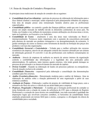 1.4. Áreas de Atuação do Contador e Perspectivas

As principais áreas tradicionais de atuação do contador são as seguintes:

•   Contabilidade fiscal (ou tributária) - participa do processo de elaboração de informações para o
    fisco federal estadual e municipal, sendo responsável pelo planejamento tributário da empresa.
    Esta área de atuação possui uma remuneração bastante atrativa para os profissionais
    especializados.
•   Contabilidade pública - no controle e gestão das finanças públicas, sendo que este é um campo
    possui um amplo mercado de trabalho devido às dimensões continentais de nosso país. Na
    União, nos Estados e nos milhares de municípios existem atribuições em diversas áreas e níveis,
    tanto no Legislativo, no Executivo e no Judiciário.
•   Contabilidade de Custos – atualmente é uma das áreas mais valorizadas no Brasil e
    internacionalmente. Tornou-se muito importante com o aumento da concorrência provocada
    pela abertura do mercado aos produtos estrangeiros e na desregulamentação da economia. A
    gestão estratégica de custos se destaca como ferramenta de decisão na formação dos preços dos
    produtos e serviços das organizações.
•   Contabilidade Gerencial e Controladoria - Voltada para a melhor utilização dos recursos
    econômicos da empresa, através de um adequado controle dos insumos efetuado por um sistema
    de informação gerencial. O controller é um dos profissionais com melhores remunerações no
    mercado.
•   Auditoria - Através de empresas de auditoria ou através de setores internos da organização
    controla a confiabilidade das informações e a legalidade dos atos praticados pelos
    administradores. Os auditores, tanto internos quanto externos, vêm tendo grande destaque no
    processo de privatização e no desenvolvimento do mercado de capitais.
•   Perícia Contábil - Atuando na elaboração de laudos em processos judiciais ou extrajudiciais.
    Área de atuação exclusiva do contador.
•   Contabilidade Financeira - responsável pela elaboração e consolidação das demonstrações
    contábeis para fins externos.
•   Análise Econômico-financeira - Denominação moderna para a análise de balanços. Atua na
    elaboração de análises sobre a situação patrimonial de uma organização a partir de seus
    relatórios contábeis.
•   Avaliação de Projetos - Elaboração e análise de projetos de viabilidade de longo prazo, com a
    estimativa do fluxo de caixa e o cálculo de sua atratividade para a empresa.
•   Professor, Pesquisador e Palestrante – À medida que a formação profissional do contador se
    torna fortalecida com a criação do exame de suficiência do CFC para a obtenção do Registro
    Profissional e a extinção do curso técnico em contabilidade, isso tudo associado à qualidade das
    disposições legais que envolvem conceitos contábeis, os horizontes da contabilidade foram
    ampliados propiciando um terreno fértil para o ensino, a pesquisa e a divulgação da ciência da
    contabilidade para a sociedade.
 