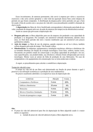 Esses investimentos, de natureza permanente, irão servir à empresa por vários e sucessivos
exercícios e não seria correto apropriar o valor total da aquisição desses bens como despesa do
período em que foram comprados. A distribuição da despesa pelos vários períodos em que o bem
foi usado é feita de acordo com o seu prazo de vida útil e esse procedimento contábil é chamado de
depreciação.
      A depreciação dos Bens do Ativo Imobilizado correspondente à diminuição parcelada de seu
valor, resultante do desgaste pelo uso, da ação da natureza (do tempo) ou da obsolescência normal.
      Assim as causas que provocam a depreciação são:

•   Desgaste pelo uso: os Bens adquiridos para uso da empresa vão perdendo a sua capacidade de
    produção e se desgastam. Por exemplo, um automóvel utilizado diariamente, durante cinco
    anos, no final deste período não terá o mesmo rendimento que um automóvel com poucos
    quilômetros rodados.
•   Ação do tempo: os Bens de uso da empresa, quando expostos ao sol ou à chuva, também
    sofrem desgaste pela ação do tempo. Vão ficando velhos.
•   Obsolescência: As máquinas, equipamentos e instalações mecânicas, elétricas e eletrônicas vão
    se tornando obsoletas em função da evolução tecnológica. Esses bens, embora, muitas vezes,
    fisicamente em perfeito estado de conservação e em plena capacidade de produção e de uso,
    suas especificações, sua produtividade, sua eficiência e eficácia foram ultrapassadas por novas
    tecnologias. Muitas vezes já saíram da linha de produção de seus fabricantes. No caso de
    computadores e de equipamentos de comunicação isso se torna ainda mais evidente.

       A seguir, os procedimentos para calcular e contabilizar a depreciação.

Tempo de vida útil e taxa
     O tempo de vida útil de um Bem será determinado em função do prazo durante o qual é
possível a sua utilização econômica (e a produção de seus rendimentos).
     Os prazos usualmente admitidos e as respectivas taxas de depreciação são:

                     CONTAS                              PRAZO           TAXA
            Computadores e Periféricos                 5 anos             20%
            Edifícios e Benfeitorias                   25 anos             4%
            Motociclos                                 4 anos             25%
            Móveis e Utensílios e Instalações         10 anos             10%
            Veículos de passageiros e cargas           5 anos             20%




Obs:
•   O prazo de vida útil admissível para fins de depreciação de Bem adquirido usado é o maior
    dentre os seguintes:
            a. metade do prazo de vida útil admissível para o Bem adquirido novo;
 