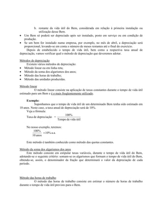 b. restante da vida útil do Bem, considerada em relação à primeira instalação ou
               utilização desse Bem.
• Um Bem só poderá ser depreciado após ser instalado, posto em serviço ou em condição de
   produção.
• Se um bem for instalado numa empresa, por exemplo, no mês de abril, a depreciação será
   proporcional, levando-se em conta o número de meses restantes até o final do exercício.
     Depois de estabelecido o tempo de vida útil, bem como a respectiva taxa anual de
depreciação, vamos verificar qual o método de depreciação que deveremos adotar.

Métodos de depreciação
    Existem vários métodos de depreciação:
• Método linear ou em linha reta;
• Método da soma dos algarismos dos anos;
• Método das horas de trabalho;
• Método das unidades produzidas.

Método linear
           O método linear consiste na aplicação de taxas constantes durante o tempo de vida útil
estimado para um Bem e é o mais freqüentemente utilizado.

     Exemplo:
           Suponhamos que o tempo de vida útil de um determinado Bem tenha sido estimado em
10 anos. Neste caso, a taxa anual de depreciação será de 10%.
     Veja a fórmula:
                                     100%
     Taxa de depreciação =
                               Tempo de vida útil

     No nosso exemplo, teremos:
          100%
                 = 10% a.a.
         10 anos

     Este método é também conhecido como método das quotas constantes.

Método da soma dos algarismos dos anos
     Este método consiste em estipular taxas variáveis, durante o tempo de vida útil do Bem,
adotando-se o seguinte critério: somam-se os algarismos que formam o tempo de vida útil do Bem,
obtendo-se, assim, o denominador da fração que determinará o valor da depreciação de cada
período.



Método das horas de trabalho
            O método das horas de trabalho consiste em estimar o número de horas de trabalho
durante o tempo de vida útil previsto para o Bem.
 