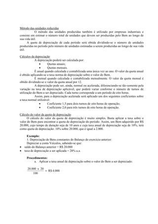 Método das unidades reduzidas
            O método das unidades produzidas também é utilizado por empresas industriais e
consiste em estimar o número total de unidades que devem ser produzidas pelo Bem ao longo de
sua vida útil.
      A quota de depreciação de cada período será obtida dividindo-se o número de unidades
produzidas no período pelo número de unidades estimadas a serem produzidas ao longo de sua vida
útil.

Cálculos da depreciação
            A depreciação poderá ser calculada por:
                •     Quotas anuais;
                •     Quotas mensais.
            É anual quando calculada e contabilizada uma única vez ao ano. O valor da quota anual
é obtido aplicando-se a taxa norma de depreciação sobre o valor do Bem.
            É mensal quando calculada e contabilizada mensalmente. O valor da quota mensal é
obtido dividindo-se o valor da quota anual por 12.
            A depreciação pode ser, ainda, normal ou acelerada, diferenciando-se tão-somente pela
variação na taxa de depreciação aplicável, que poderá variar conforme o número de turnos de
utilização do Bem a ser depreciado. Cada turno corresponde a um período de oito horas.
            Assim, para a depreciação acelerada será aplicado um dos seguintes coeficientes sobre
a taxa normal utilizável:
                •     Coeficiente 1,5 para dois turnos de oito horas de operação;
                •     Coeficiente 2,0 para três turnos de oito horas de operação.

Cálculo do valor da quota de depreciação
      O cálculo do valor da quota de depreciação é muito simples. Basta aplicar a taxa sobre o
valor do Bem para encontrar a quota de depreciação do período. Assim, um Bem adquirido por R$
20.000, cujo tempo de duração seja de 10 anos e cuja taxa anual de depreciação seja de 10%, terá
como quota de depreciação: 10% sobre 20.000, que é igual a 2.000.

      Exemplo:
      1. Depreciação de Bens constantes do Balanço do exercício anterior:
      Depreciar a conta Veículos, sabendo-se que:
•   saldo do Balanço anterior = R$ 20.000
•   taxa de depreciação a ser aplicada = 20% a.a.

     Procedimentos:
          a. Aplicar a taxa anual de depreciação sobre o valor do Bem a ser depreciado:

      20.000 x 20
                  = R$ 4.000
          100
 