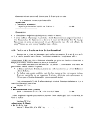 O valor encontrado corresponde à quota anual de depreciação em reais.

          b. Contabilizar a depreciação do exercício:
     Depreciação
     a Depreciação Acumulada
         Depreciação anual sobre veículos ref. exercício x1     .      .      $4.000
     –––––––––––- ––––––––––––
     Observações:
•   A conta debitada (Depreciação) corresponde à despesa do período.
•   A conta creditada (Depreciação Acumulada) é Conta Patrimonial que sempre representará o
    total do acumulado das depreciações no decorrer do tempo de vida útil do Bem. No Balanço
    Patrimonial, esta conta será demonstrada no Ativo Permanente, cujo valor será subtraído da
    conta Veículos, que neste caso serviu de base para o cálculo.


4.3.4. Passivos que se Transformarão em Receitas: Regra Geral

       As empresas, às vezes, recebem valores antecipadamente por conta de venda de bens ou de
serviços a serem prestados a seus clientes. Os adiantamentos são um exemplo dessa prática.

Adiantamentos de Receitas: São recebimentos adiantados que geram um Passivo – representam a
obrigação de entrega futura de bens ou de prestação de serviços.
       Esses valores são creditados em uma conta do passivo – Adiantamentos de Clientes. O
procedimento contábil correto é o seguinte:
    • na data do recebimento do dinheiro, credita-se a conta Adiantamento de Clientes do Passivo
       a débito de Caixa.
    • Ao final de cada período contábil, a parte dos bens ou dos serviços entregues no período,
       deverá ser transferida, por um lançamento de ajuste, a débito da conta Adiantamento de
       Clientes para as Receitas do exercício, como no exemplo abaixo:

        Uma empresa recebe $1.000 de adiantamento por conta de futuras prestações de serviços a
se realizarem nos próximos meses.
        Varginha, 02/12/x1.
Caixa
a Adiantamento de Clientes (passivo)
        Recbtº. Adiantamento da Cia. ABC Ltda, cf recibo nº xxxx     .       $1.000

Ao final do período, supondo que os serviços prestados foram cobertos pela Nota Fiscal nº 001, no
valor de R$ 600.
       Varginha, 31/12/x1.
Adiantamento de Clientes
a Receita de Serviços
       Valor n/ N. Fiscal 0001, Cia. ABC Ltda.    .      .      .      .      $ 600
 
