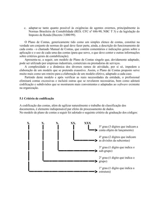 c. adaptar-se tanto quanto possível às exigências de agentes externos, principalmente às
      Normas Brasileira de Contabilidade (RES. CFC nº 686-90, NBC T 3) e da legislação do
      Imposto de Renda (Decreto 3.000/99).

    O Plano de Contas, genericamente tido como um simples elenco de contas, constitui na
verdade um conjunto de normas do qual deve fazer parte, ainda, a descrição do funcionamento de
cada conta - o chamado Manual de Contas, que contém comentários e indicações gerais sobre a
aplicação e o uso de cada uma das contas (para que serve, o que deve conter e outras informações
sobre critérios gerais de contabilização).
    Apresenta-se, a seguir, um modelo de Plano de Contas singelo que, devidamente adaptado,
pode ser utilizado por empresas industriais, comerciais ou prestadoras de serviços.
    A complexidade e a dinâmica dos diversos ramos de atividade, por si só, impedem a
elaboração de um modelo que se pretenda exaustivo. Assim, o Plano de Contas proposto serve
muito mais como um roteiro para a elaboração de um modelo efetivo, adaptado a cada caso.
    Partindo deste modelo e após verificar as reais necessidades da entidade, o profissional
eliminará contas excessivas e incluirá outras que se revelarem necessárias, bem como adotará
codificação e subdivisões que se mostrarem mais convenientes e adaptadas ao software existente
na organização.


5.1 Critério de codificação

A codificação das contas, além de agilizar naturalmente o trabalho de classificação dos
documentos, é elemento indispensável par efeito do processamento de dados.
No modelo de plano de contas a seguir foi adotado o seguinte critério de graduação dos códigos:


     X.          X.           X.         XX.        XXX
                                                                5º grau (3 dígitos que indicam a
                                                            >   conta objeto de lançamento)

                                                                4º grau (2 dígitos que indicam
                                                            >   as divisões da subcontas)

                                                                3º grau (1 dígito que indica o
                                                            >   sub-grupo)

                                                                2º grau (1 dígito que indica o
                                                            >   grupo)

                                                                1º grau (1 dígito que indica a
                                                            >   estrutura)
 