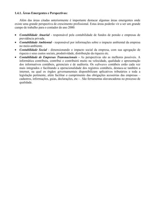 1.4.1. Áreas Emergentes e Perspectivas:

    Além das áreas citadas anteriormente é importante destacar algumas áreas emergentes onde
existe uma grande perspectiva de crescimento profissional. Estas áreas poderão vir a ser um grande
campo de trabalho para o contador do ano 2000:

•   Contabilidade Atuarial - responsável pela contabilidade de fundos de pensão e empresas de
    previdência privada.
•   Contabilidade Ambiental - responsável por informações sobre o impacto ambiental da empresa
    no meio-ambiente.
•   Contabilidade Social - dimensionando o impacto social da empresa, com sua agregação de
    riqueza e seus custos sociais, produtividade, distribuição da riqueza etc.
•   Contabilidade de Empresas Transnacionais - As perspectivas são as melhores possíveis. A
    informática contribuiu, contribui e contribuirá muito na velocidade, qualidade e apresentação
    dos informativos contábeis, gerenciais e de auditoria. Os softwares contábeis estão cada vez
    mais integrados e facilitando a operacionalidade dos registros contábeis, destaca-se também a
    internet, na qual os órgãos governamentais disponibilizam aplicativos tributários e toda a
    legislação pertinente, além facilitar o cumprimento das obrigações acessórias das empresas –
    cadastros, informações, guias, declarações, etc - . São ferramentas alavancadoras no processo de
    qualidade.
 