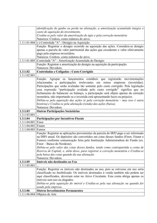 identificação do ganho ou perda na alienação, a amortização acumulada integra o
               custo de aquisição do investimento.
               Credita-se pelo valor da amortização do ágio e pela correção monetária.
               Natureza: Credora, conta redutora do ativo.
1.3.1.01.004   (-) Controlada "A" - Deságio na Aquisição
               Função: Registrar o deságio ocorrido na aquisição das ações. Considera-se deságio
               apenas a parcela de valor patrimonial das ações que excederam o valor efetivamente
               pago pela empresa investidora.
               Natureza: Credora. conta redutora do ativo.
1.3.1.01.005   Controlada "A" - Amortização Acumulada do Deságio
               Função: Registrar a amortização do deságio na aquisição da participação.
               Natureza: Devedora.
1.3.1.02       Controladas e Coligadas - Custo Corrigido
1.3.1.02.001   ...
               Função: Agrupar os lançamentos contábeis que registrarão movimentações
               relacionadas a participações irrelevantes em outras empresas (investidas).
               Participações que serão avaliadas tão somente pelo custo corrigido. Pela legislação
               essa expressão “participação avaliada pelo custo corrigido” significa que no
               fechamento do balancete ou balanço, a participação será objeto apenas da correção
               monetária, não importando se a investida está apresentando lucro ou prejuízo.
               Debita-se pela aquisição das ações (e pela correção monetária – mas isso é outra
               história) e Credita-se pela alienação (venda) das ações (baixa).
               Natureza: Devedora.
1.3.1.03       Outras Participações Societárias
1.3.1.03.001   ...
1.3.1.04       Participações por Incentivos Fiscais
1.3.1.04.001   Finor
1.3.1.04.002   Finam
1.3.1.04.003   Funres
               Função: Registrar as aplicações provenientes da parcela do IRPJ pago a ser informado
               na DIPJ anual. Os depósitos são convertidos em cotas desses fundos (Finor, Finam e
               Funres) conforme comunicação feira pela Instituição Administradora do Fundo (ex.
               Finor – Banco do Nordeste).
               Debita-se pelo valor das cotas desses fundos, tendo como contrapartida a conta de
               Reserva de Capital, e, além disso, para registrar a correção monetária e Credita-se
               pela baixa das cotas quando da sua alienação.
               Natureza: Devedora
1.3.1.05       Imóveis não destinados ao Uso
1.3.1.05.001   ...
               Função: Registrar os imóveis não destinados ao uso, pois se estivesse em uso seria
               classificado no Imobilizado. Os imóveis destinados à venda também não podem ser
               aqui classificados, deveriam estar no Ativo Circulante. Esta conta abriga apenas os
               imóveis sem uso ou alugados.
               Debita-se pela aquisição do imóvel e Credita-se pela sua alienação ou quando for
               usado pela empresa.
1.3.1.06       Outros Investimentos Permanentes
1.3.1.06.004   Objetos de Arte
 