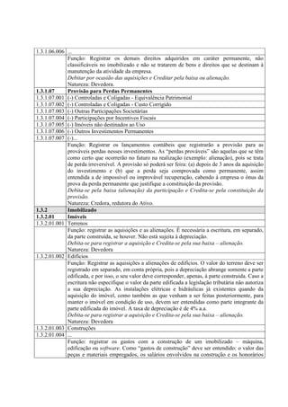 1.3.1.06.006 ...
             Função: Registrar os demais direitos adquiridos em caráter permanente, não
             classificáveis no imobilizado e não se tratarem de bens e direitos que se destinam à
             manutenção da atividade da empresa.
             Debitar por ocasião das aquisições e Creditar pela baixa ou alienação.
             Natureza: Devedora.
1.3.1.07     Provisão para Perdas Permanentes
1.3.1.07.001 (-) Controladas e Coligadas - Equivalência Patrimonial
1.3.1.07.002 (-) Controladas e Coligadas - Custo Corrigido
1.3.1.07.003 (-) Outras Participações Societárias
1.3.1.07.004 (-) Participações por Incentivos Fiscais
1.3.1.07.005 (-) Imóveis não destinados ao Uso
1.3.1.07.006 (-) Outros Investimentos Permanentes
1.3.1.07.007 (-)...
             Função: Registrar os lançamentos contábeis que registrarão a provisão para as
             prováveis perdas nesses investimentos. As “perdas prováveis” são aquelas que se têm
             como certo que ocorrerão no futuro na realização (exemplo: alienação), pois se trata
             de perda irreversível. A provisão só poderá ser feira: (a) depois de 3 anos da aquisição
             do investimento e (b) que a perda seja comprovada como permanente, assim
             entendida a de impossível ou improvável recuperação, cabendo à empresa o ônus da
             prova da perda permanente que justifique a constituição da provisão.
             Debita-se pela baixa (alienação) da participação e Credita-se pela constituição da
             provisão.
             Natureza: Credora, redutora do Ativo.
1.3.2        Imobilizado
1.3.2.01     Imóveis
1.3.2.01.001 Terrenos
             Função: registrar as aquisições e as alienações. É necessária a escritura, em separado,
             da parte construída, se houver. Não está sujeita à depreciação.
             Debita-se para registrar a aquisição e Credita-se pela sua baixa – alienação.
             Natureza: Devedora
1.3.2.01.002 Edifícios
             Função: Registrar as aquisições a alienações de edifícios. O valor do terreno deve ser
             registrado em separado, em conta própria, pois a depreciação abrange somente a parte
             edificada, e por isso, o seu valor deve corresponder, apenas, à parte construída. Caso a
             escritura não especifique o valor da parte edificada a legislação tributária não autoriza
             a sua depreciação. As instalações elétricas e hidráulicas já existentes quando da
             aquisição do imóvel, como também as que venham a ser feitas posteriormente, para
             manter o imóvel em condição de uso, devem ser entendidas como parte integrante da
             parte edificada do imóvel. A taxa de depreciação é de 4% a.a.
             Debita-se para registrar a aquisição e Credita-se pela sua baixa – alienação.
             Natureza: Devedora
1.3.2.01.003 Construções
1.3.2.01.004 ...
             Função: registrar os gastos com a construção de um imobilizado – máquina,
             edificação ou software. Como “gastos de construção” deve ser entendido: o valor das
             peças e materiais empregados, os salários envolvidos na construção e os honorários
 