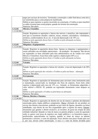 pagos por serviços de terceiros. Terminada a construção o saldo final dessa conta deve
             ser transferido para a conta própria do imobilizado.
             Debita-se para registrar os gastos incorridos na construção e Credita-se para transferir
             os saldo existente para conta própria, quando do término da construção.
             Natureza: Devedora
1.3.2.02     Móveis e Utensílios
1.3.2.02.001 ...
             Função: Registrara as aquisições e baixas dos móveis e utensílios, não importando a
             área que se encontram situados: cadeiras, mesas, estantes, calculadores, ventiladores,
             armários, condicionadores de ar, etc. A taxa de depreciação é de 10% a.a.
             Debita-se pela aquisição desses bens e Credita-se pela alienação ou baixa.
             Natureza: Devedora
1.3.2.03     Máquinas e Equipamentos
1.3.2.03.001 ...
             Função: Registrar as aquisições desses bens. Apenas as máquinas e equipamentos a
             serem utilizados nas atividades operacionais – de produção - da empresa. Não devem
             ser registrados os bens utilizados pela área administrativa ou de vendas (ver conta
             Móveis e Utensílios). Esses bens estão sujeitos a depreciação (10% a.a.).
             Debita-se pela aquisição desses bens e Credita-se pela alienação ou baixa.
             Natureza: Devedora
1.3.2.04     Veículos
1.3.2.04.001 ...
             Função: Registrar as aquisições e baixas de veículos. a taxa de depreciação é de 20%
             a.a.
             Debita-se pela aquisição dos veículos e Credita-se pela sua baixa – alienação.
             Natureza: Devedora.
1.3.2.05     Ferramentas
1.3.2.05.001
             Função: Registrar as aquisições de ferramentas para serviram como instrumento para
             a manutenção, conservação ou instalação dos bens da empresa. Esses bens estão
             sujeitoa à depreciação pela taxa de 15% a.a.. Atenção: as ferramentas adquiridas e
             valor inferior a R$326, 92, poderão ser registradas diretamente como despesa ou
             custo.
             Debita-se pela aquisição e Credita-se pela baixa ou alienação.
             Natureza: Devedora.
1.3.2.06     Marcas, Direitos e Patentes.
1.3.2.06.001 ...
             Função: Registrar as aquisições de direitos de uso de marcas e patentes devidamente
             autorizadas pelos órgãos públicos competentes. Marca: distinção de um produto ou
             serviço dos demais concorrentes, podendo ser por meio de figuras, desenhos ou letras
             trabalhadas, cujo direito de uso fica resguardado após o registro da marca. Patente:
             documento que garante o direito exclusivo, ao inventor, de gozar da criação de uma
             utilidade industrial. Quando se trata de marca ou patente própria o custo de aquisição
             serão os gastos com taxas de registros nos órgão públicos e os honorários pagos a
             profissionais especializados no registro; quando se tratar de marca ou patente
             pertencente a terceiro, o custo de aquisição. Esses direitos tem prazo fixado para uso
             e, por isso, devem sofrer amortização. A taxa é o valor do direito dividido pelo
 